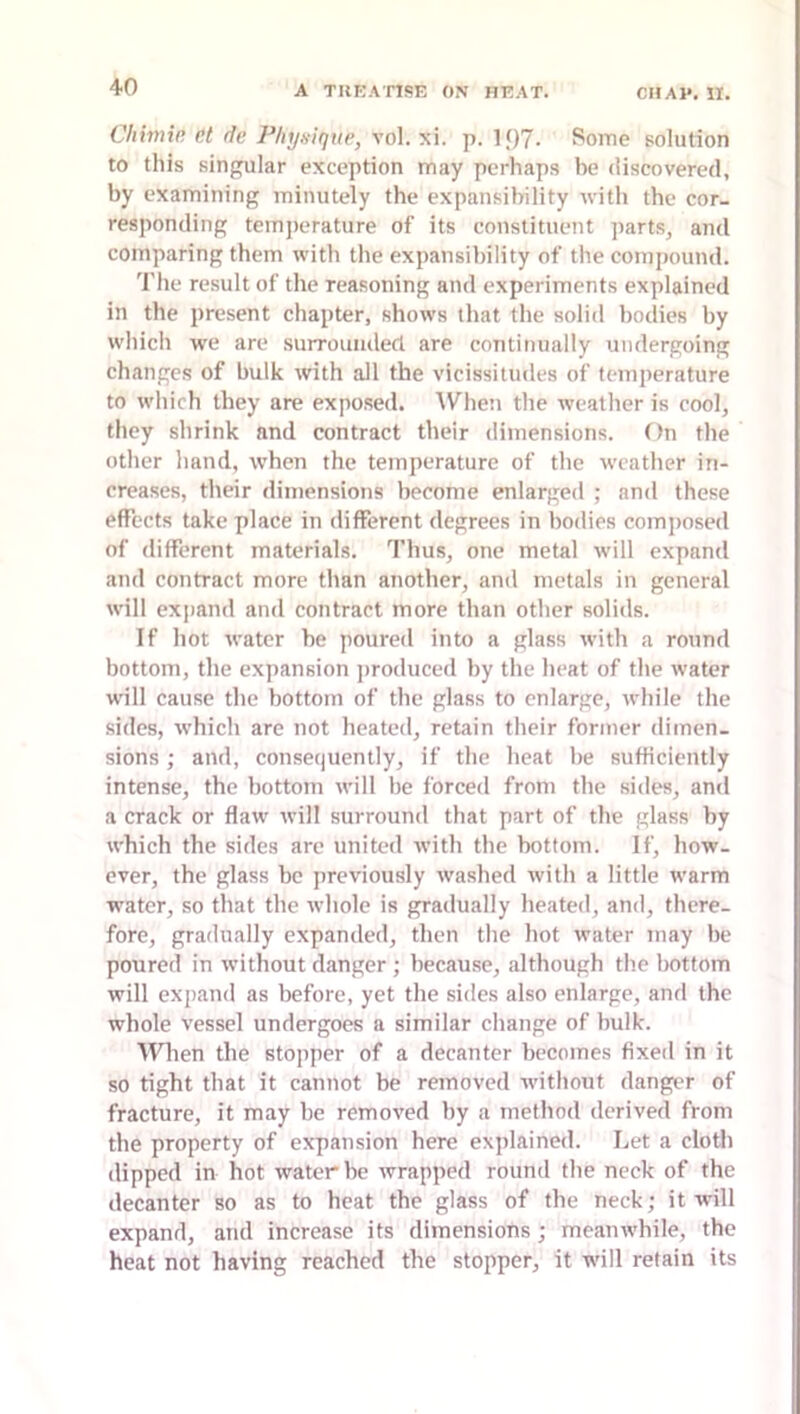 Chimin nt dn Phyaique, vol. xi. p. lf)7. Some solution to this singular exception may perhaps be discovered, by examining minutely the expansibility with the cor- responding temperature of its constituent ]iarts, and comparing them with the expansibility of the compound. 'I'he result of the reasoning and experiments explained in the present chapter, show's that the solid bodies by w’hich we are surrounded are continually undergoing changes of bulk with all the vicissitudes of temperature to w'hich they are exposed. AVhen the w'eather is cool, they shrink and contract their dimensions. f)n the other hand, w'hen the temperature of the weather in- creases, their dimensions become enlarged ; and these effects take place in different degrees in bodies composed of different materials. Thus, one metal w’ill expand and contract more than another, and metals in general will exjiand and contract more than other solids. If hot water be poured into a glass with a round bottom, the expansion ])roduced by the heat of the water w'ill cause the bottom of tbc glass to enlarge, while the sides, W’hich are not heated, retain their former dimen- sions ; and, consequently, if the heat be sufficiently intense, the bottom will be forced from the sides, and a crack or flaw will surround that part of the glass by which the sides arc united with the bottom. If, how- ever, the glass be previously washed with a little warm water, so that the whole is gradually heated, and, there- fore, gradually expanded, then the hot water may be poured in without danger ; because, although the bottom will expand as before, yet the sides also enlarge, and the whole vessel undergoes a similar change of bulk. When the stopper of a decanter becomes fixed in it so tight that it cannot be removed w'ithout danger of fracture, it may be removed by a method derived from the property of expansion here explained. Let a cloth dipped in hot water be wrapped round the neck of the decanter so as to heat the glass of the neck; it will expand, and increase its dimensions; meanw’hile, the heat not having reached the stopper, it will retain its