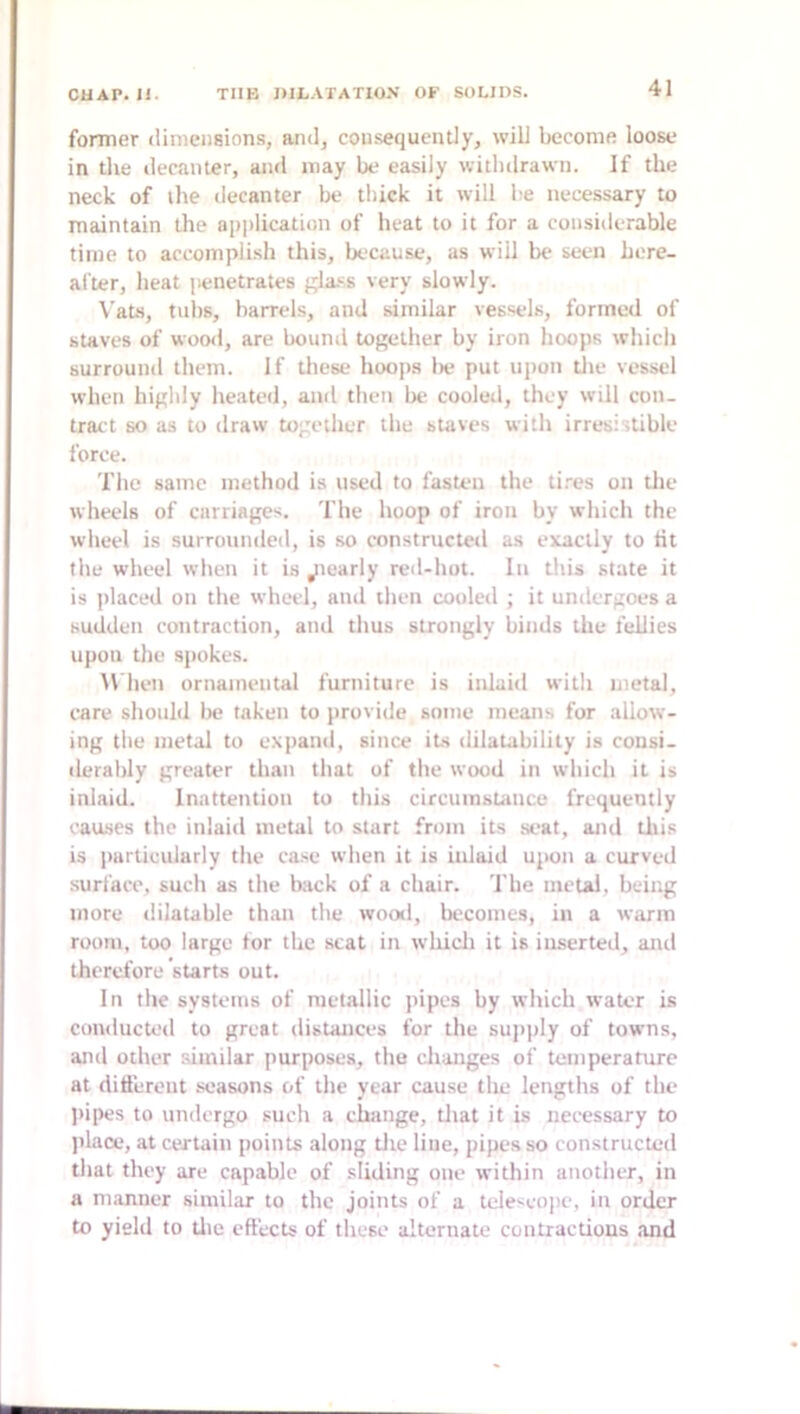 former dimensions, and, consequently, will become loose in the decanter, and may be easily withdrawn. If the neck of ilie decanter be thick it will be necessary to maintain the apjilication of heat to it for a considerable time to accomplish this, because, as will be seen here- after, heat penetrates gla-^s very slowly. VaLs, lulls, barrels, and similar vessels, formed of staves of wood, are bouml together by iron hoops wliich surround them. If these hoops lie put upon tlie vessel when highly heated, and then bt? cooled, they will con- tract so as to draw together the staves with irresistible force. The same method is used to fasten the tires on the wheels of carriages. The hoop of iron by which the wheel is surrounded, is so constructed as exactly to tit the wheel when it is jiearly red-hot. In this state it is ])laced on the wheel, and then cooled ; it undergoes a sudden contraction, and thus strongly binds the fellies upon the spokes. M hen ornamental furniture is inlaid with metal, care shouhl lie taken to provide some means for allow- ing tlie metal to expand, since its dilatabilily is cousi- derably greater than that of the wood in which it is inlaid. Inattention to this circumstance frequently causes the inlaiil metal to start from its seat, and tliis is particularly the case when it is inlaid upon a curved surl'ace, such as the back of a chair. The metal, being more dilatable than the wood, becomes, in a warm room, too large tor the scat in whicli it is inserted, and therefore starts out. In the systems of metallic pipes by which water is conducted to great distances for the supply of towns, and other similar purposes, the changes of temperature at different .seasons of the year cause the lengths of the ])ipes to undergo such a change, tliat it is necessary to jilace, at certain points along tlie line, pipes so constructed that they are capable of sliding one within another, in a manner similar to the joints of a teleseoiie, in order to yield to tlie effects of these alternate contractions and