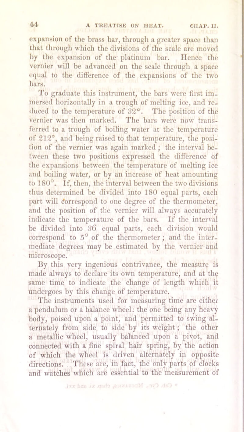 expansion of the brass bar, tbrougli a greater space tlian that tbrougb wliich the divisions of the scale are moved by the expansion of the- platinum bar. Hence the vernier will be advanced on the scale tbrougb a space equal to the difference of the expansions of the two bars. I'o graduate this instrument, the bars were first im- mersed horizontally in a trough of melting ice, and re- duced to the temperature of The position of the vernier was then marked. The bars were now trans- ferred to a trough of boiling water at the temperature of 212°, and Iwing raised to that temperature, the posi- tion of the vernier was again marked; the interval be- tween these two positions expressed the difference of the expansions between the temperature of melting ice and boiling water, or by an increase of beat amounting to 180'^. If, tlien, the interval between the two divisions thus determined be divided into 180 equal parts, each part will Correspond to one degree of the thermometer, and the position of tlie vernier will always accurately indicate the temperature of the bars. If the interval lx* divided into !i(i equal parts, each division would correspond to 5° of the thermometer; and the inter- mediate degrees may be estimated by the vernier and microscope. By this very ingenious contrivance, the measure is made always to declare its own temperature, and at the same time to indicate the change of length which it undergoes by this change of temperature. The instruments used for measuring time are either a pendulum or a balance wheel; the one being any heavy body, poised upon a point, and permitted to swing al- ternately from side to side by its weight; the other a metallic wheel, usually balanced upon a pivot, and connected with a fine spiral hair spring, by the action of which the wheel is driven alternately in opposite directions. These are, in fact, the only parts of clocks and watches which are essential to the measurement of