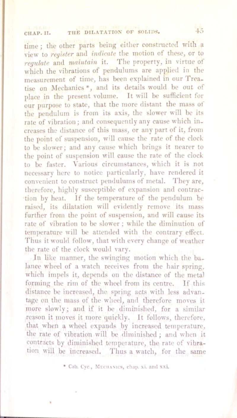 time; the other parts being either constructed with a view to rvyinter and indicate tlie motion of these^ or to regulate and maintain it. Tlie property, in virtue of which the vibrations of pendulums are applied in the measurement of time, has been explained in our Trea- tise on Mechanics *, and its details would be out of place in the present volume. It will be sufficient for our purpose to state, that the more distant the mass of the pendulum is from its axis, the slower will be its rate of vibration; and consequently any cause which in- creases the distance of this mass, or any part of it, from the point of susiiension, will cause the rate of the clock to be slower; and any cause which brings it nearer to tlie point of suspension will cause the rate of the clock to be faster. Various circumstances, which it is not necessary here to notice particularly, have rendered it convenient to construct pendulums of metal. 'I’hey are, therefore, highly susceptible of expansion and contrac- tion by heat. If the temperature of the pendulum be raised, its dilatation will evidently remove its mass further from the point of suspension, and will cause its rate of vibration to be slower; while the diminution of temperature will Ik‘ attended with the contrary elfect. Thus it would follow, that with every change of weather the rate of the clock would vary. In like manner, the swinging motion which the ba- lance wIkh.*! of a watch receives from the hair sj>ring, which impels it, depends on the distance of the metal forming the rim of the wheel from its centre. If this distance be increased, the spring acts with less advan- tage on the mass of the wheel, and therefore moves it more slowly; and if it lie diminished, for a similar reason it moves it more quickly. It follows, therefore, that when a wlieel expands by increased temperature, the rate of vibration will be diminislK'd ; and when it contracts by diminished tenipeiature, the rate of vibra- tion will lx; increa.sed. Thus a watch, for the same • Cab. Cyc , Mcni.wics, chap. xi. and xxL