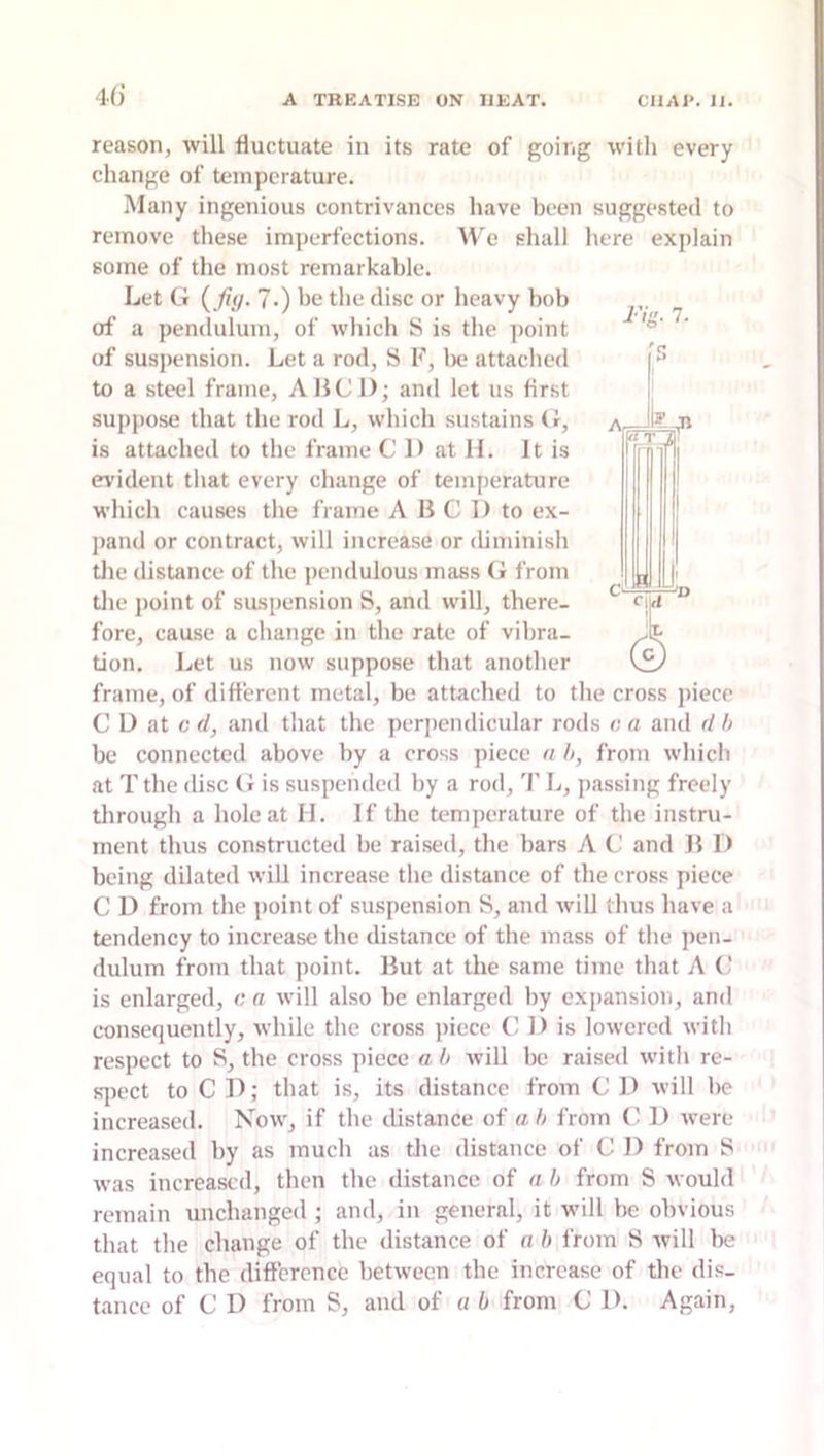 40’ A TREATISE ON HEAT. CHAT. II. reason, will fluctuate in its rate of going with every change of temperature. Many ingenious contrivances have been suggested to remove these imperfections. We shall here explain some of the most remarkable. Let G {fiy. ?•) be the disc or heavy bob of a pendulum, of which S is the point of suspension. Let a rod, S F, lx; attached to a steel frame, AIJC 1); and let us first suppose that the rod L, which sustains G, is attached to the frame C D at II. It is evident that every change of temperature which causes the frame A B C 1) to ex- jiand or contract, will increase or iliminish the distance of the pendulous mass G from tlie jioint of suspension S, and will, there- fore, cause a change in the rate of vibra- tion. Let us now suppose that another frame, of different metal, be attached to the cross piece C D at c d, and that the perpendicular rods o a and d h be connected above by a cross piece n h, from which at Tthe disc G is suspended by a rod, T L, passing freely tlirough a hole at H. If the temperature of the instru- ment thus constructed be raised, the bars A G and B D being dilated will increase the distance of the cross piece C I) from the ])oint of suspension S, and will thus have a tendency to increase the distance of the mass of the ])en- dulum from that point. Hut at the same time that A C is enlarged, c a will also be enlarged by expansion, and consequently, while the cross piece (i 1) is lowered with respect to S, the cross piece a l> will be raised with re- fqiect to C 14; that is, its distance from C I> will be increased. Now, if the distance of ah from (! 1) were increased by as much as the distance of C 1) from S was increased, then the distance of a h from S would remain unchanged ; and, in general, it will be obvious that the change of the distance of n h from S will lie equal to the difference between the increase of the dis- tance of C D from S, and of a b from C D. Again,