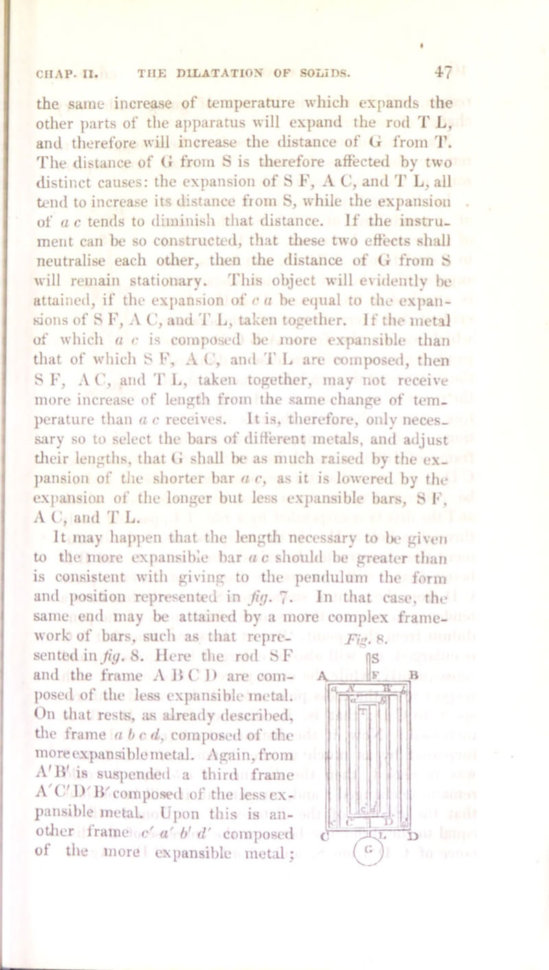 the same increase of temperature which expands the otlier jiarts of the apparatus will expand the rod T L, and therefore will increase the distance of G from T. The distance of G from S is therefore affected by two distinct causes: the expansion of S F, A C, and '1' L, all tend to increase its distance from S, while the expansion of ac. tends to diminish that distance. If the instru- ment can be so constructed, that tliese two effects shall neutralise each other, then the distance of G from will remain stationary. This object will evidently be attained, if the expansion of r a be equal to the expan- sions of S F, \ C, and T L, taken together. If the metal of which « r is composed be more expansible than that of which S F, A C, and '1' L are composed, then S F, A r, and T L, taken together, may not receive more increase of length from the same change of tem- perature than a c receives. It is, therefore, only neces- sary so to select the bars of different metals, and adjust tlicir lengths, that G shall be as niiich raised by the ex- pansion of the shorter bar a r, as it is lowered by the expansion of the longer but less exjiansible bars, S F, A (’, and T L. It may hapjien that the length necessary to Ik- given to the more expansible bar u c should he greater than is consistent with giving to the pendulum the form and i>osition represented in fig. 7. In that ca.se, the same end may be attained by a more complex frame- work of bars, such as that repre- sented in _/i^. 8. Here the rod SF and the frame A JH' 1) are com- posed of the less expansible metal. On that rests, as already described, tlic frame a b c d, composed of the more expansible metal. Again, from A'lV is suspeniled a third frame A (’'D'IJ'composed of the less ex- pansible metaL Upon this is an- otlier Irame c' a' b'd' composed of the more expansible metal