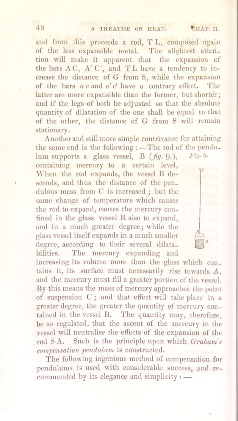 and from this proceeds a rod, T L, composed again of the less expansible metal. The slightest atten- tion will make it apparent that the expansion of the bars A C, A' C', and T L have a tendency to in- crease the distance of G from S, while the expansion of the bars a c and «' c' have a contrary effect. The latter are more expansible than the former, but shorter; and if the legs of both be adjusted so that the absolute quantity of dilatation of the one shall be equal to that of the other, the distance of G from S will remain stationary. Another and still more simple contrivance for attaining the same end is the following:—The rod of th.e pendu- lum supports a glass vessel, B {fig. 9-)> containing mercury to a certain level, M9ien the rod expands, the vessel B de- scends, and thus the distance of the pen- dulous mass from C is increased ; but the same change of temperature which causes the rod to expand, causes the mercury con- fined in the glass vessel B also to expand, and in a much greater degree; while the glass vessel itself expands in a much smaller degree, according to their several dilata- bilities. The mercury expanding and increa.sing its volume more than the glass which con- tains it, its surface must necessarily rise towards A, and the mercury must fill a greater portion of the vessel. By this means the mass of mercury approaches the point of suspension C; and that effect will take place in a greater degree, the greater the quantity of mercury con- tained in the vessel B. The quantity may, therefore, be so regulated, that the ascent of the mercury in the vessel will neutralise the effects of the expansion of the rod S A. Such is the principle upon which Graham.s compensation pendulum is constructed. The following ingenious method of compensation for pendulums is used with considerable succe.«s, and re- commended by its elegance and simplicity : —