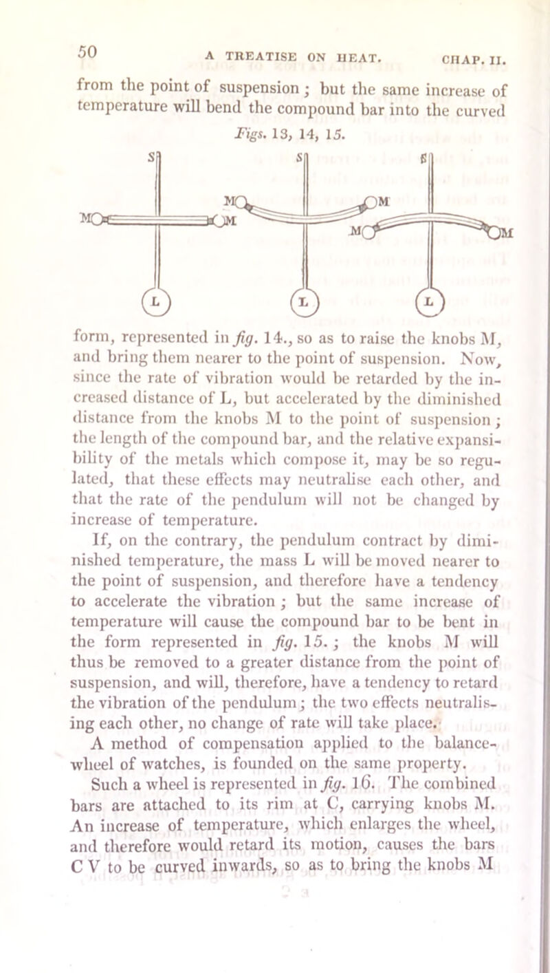 CRAP. II. from the point of suspension ; but the same increase of temperature will bend the compound bar into the curved Figs. 13, 14, 15. form, represented in Jig. 14., so as to raise the knobs M, and bring them nearer to tlie point of suspension. Now, since tlie rate of vibration would be retarded by the in- creased distance of L, but accelerated by the diminislied distance from the knobs M to the point of suspension; the length of the compound bar, and the relative exjiansi- bility of the metals which compose it, may be so regu- lated, that these effects may neutrabse each other, and that the rate of the pendulum will not be changed by increase of temperature. If, on the contrary, the pendulum contract by dimi- nished temperature, the mass L wiU be moved nearer to the point of suspension, and therefore have a tendency to accelerate the vibration ; but the same increase of temperature will cause the compound bar to be bent in the form represented in Jig. 15.; the knobs M will thus be removed to a greater distance from the point of suspension, and will, therefore, have a tendency to retard the vibration of the pendulum; the two effects neutralis- ing each other, no change of rate will take place.' A method of compensation applied to the balance- wheel of watches, is founded on the same property. Such a wheel is represented in Jig. l6. The combined bars are attached to its rim at C, carrying knobs M. An increase of temperature, which enlarges the wheel, and therefore would retard its motion, causes the bars C V to be curved inwards, so as to bring the knobs M