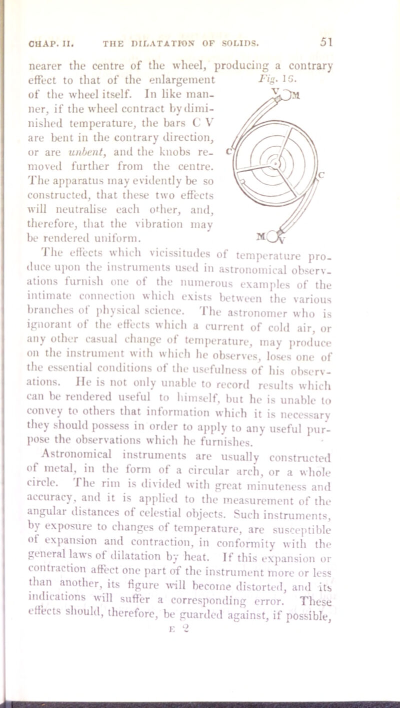 nearer the centre of the wheel, producing a contrary effect to tliat of the enlargement ner, if the wheel contract hyilimi- nished temperature, the bars C V are bent in the contrary direction, or are unbent, and tlie knobs re- moved furtlier from tlie centre. The apparatus may eviilently be so constructed, that tliese two effects will neutralise each other, and, therefore, that the vibration may be rendered uniform. 'J'he effects which vicissitudes of temperature pro- duce upon the instruments used in astronomical observ- ations furnish one of the numerous examples of the intimate connection which exists between the various branches of physical science, 'file astronomer who is ignorant of the effects which a current of cold air, or any other casual change of temperature, may produce on the instrument with which he observes, loses one of the essenti.al conditions of the usefulness of his observ- ations. He is not only unable to record results which can be rendered useful to himself, but he is unable to convey to others that information which it is necessarv they should possess in order to apply to any useful pur- pose the observations which he furnishes. Astronomical instruments are usually constructed of metal, in the form of a circular arch, or a whole circle. The rim is divided with great minuteness and accuracy, and it is ajiplied to the measurement of the angular distances of celestial objects. Such instruments, by exposure to changes of temperature, are susceptible of expansion and contraction, in conformity with the general laws of dilatation by heat. If this expansion or contraction affect one part of the instrument more or less than another, its figure u-ill become distorted, and its indications will suffer a corresponding error. These effects should, therefore, be pruarded against, if possible, E ‘2 Fig. IG.