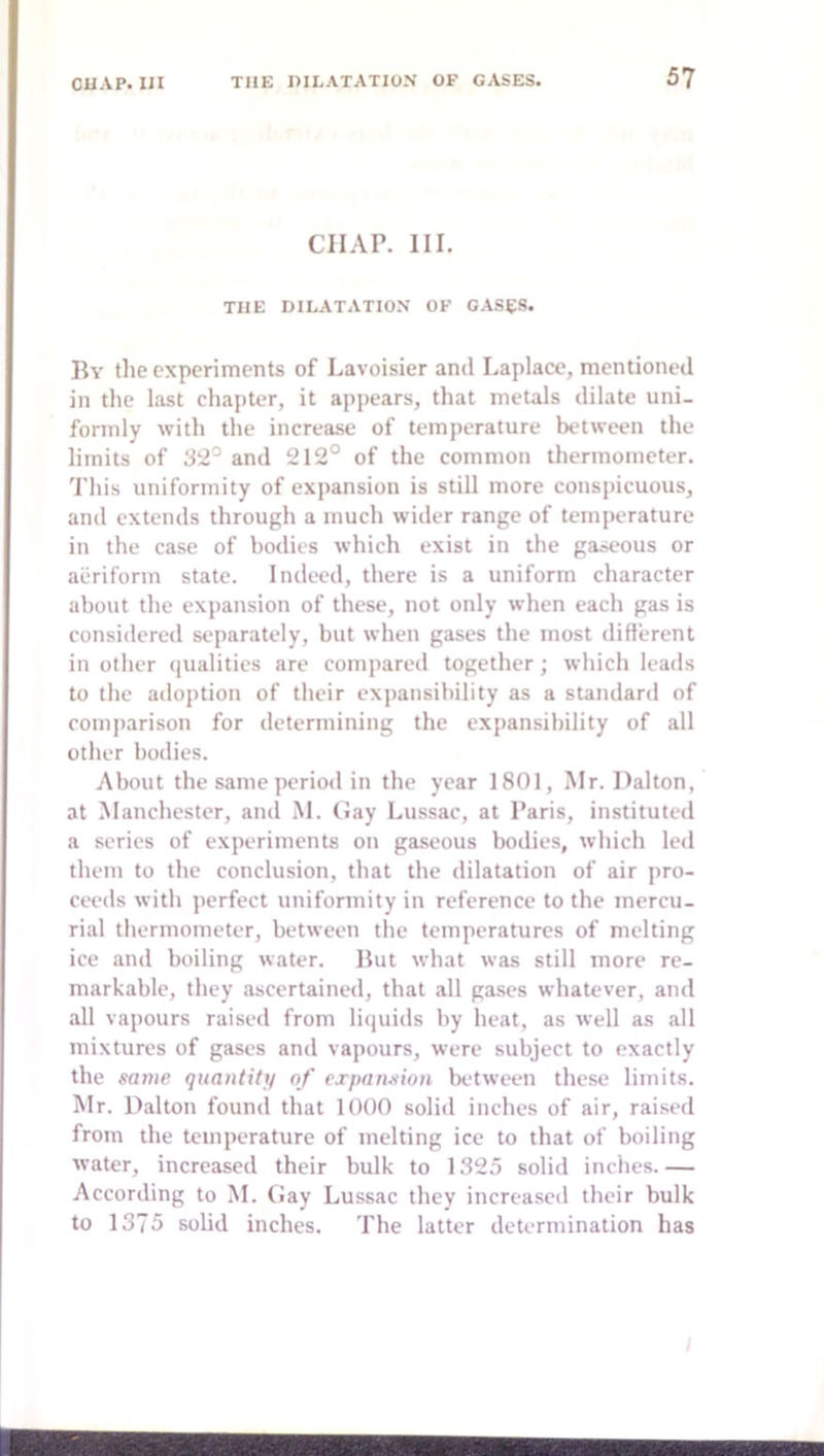 CHAP. III. THE DILATATION OF GASES. By tlie experiments of Lavoisier and Laplace, mentioned in the last chapter, it appears, that metals dilate uni- formly with the increase of temperature between the limits of 32^ and 212° of the common thermometer. 'Phis uniformity of expansion is still more conspicuous, and extends through a much wider range of temperature in the case of bodies which exist in the gaseous or aeriform state. Indeed, there is a uniform character about the expansion of these, not only when each gas is considered separately, but when gases the most diflerent in other qualities are compared together; which leads to the adoption of their expansibility as a standard of comparison for determining the expansibility of all other bodies. About the same period in the year 1801, Mr. Dalton, at Manchester, and M. (Jay Lussac, at Paris, instituted a series of experiments on gaseous bodies, which led them to the conclusion, that the dilatation of air pro- ceeds with perfect uniformity in reference to the mercu- rial thermometer, between the temperatures of melting ice and boiling water. But what wiis still more re- markable, they ascertained, that all gases whatever, and all vapours raised from liquids by heat, as well as all mixtures of gases and vapours, were subject to exactly the same quantity of expansion between these limits. Mr. Dalton found that 1000 soliil inches of air, raised from the temperature of melting ice to that of boiling water, increased their bulk to 1325 solid inches.— According to M. Gay Lussac they increased their bulk to 1375 sobd inches. The latter determination has