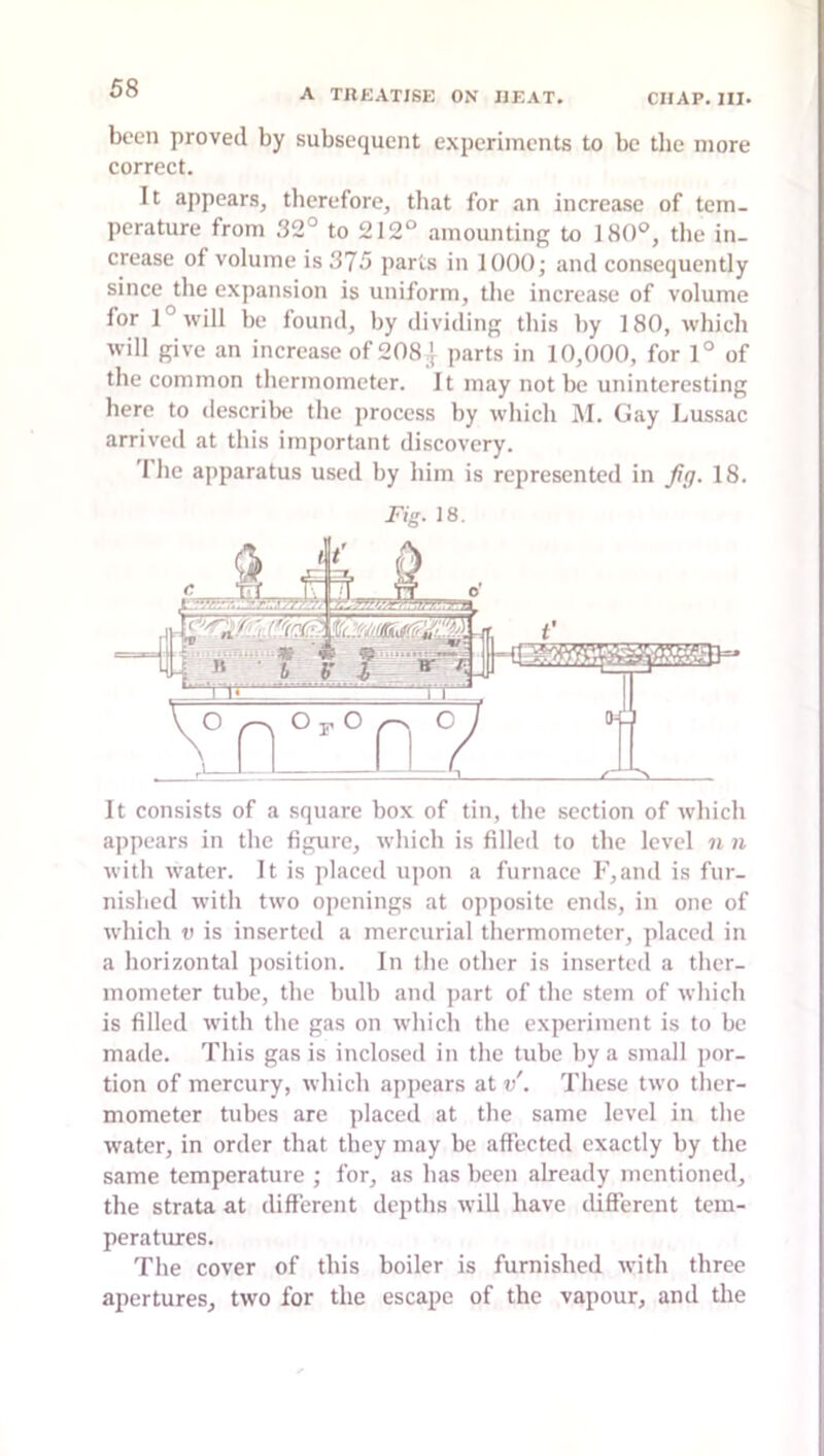 been proved by subsequent experiments to be the more correct. It appears, therefore, that for an increase of tem- perature from 32° to 212° amounting to 180°, the in- crease of volume is 375 parts in 1000; and consequently since the expansion is uniform, the increase of volume for l°will be found, by dividing tliis by 180, which will give an increase of 208| parts in 10,000, for 1° of the common thermometer. It may not be uninteresting here to describe the process by which M. Gay Lussac arrived at this important discovery. I he apparatus used by him is represented in fg. 18. Fig. 18. It consists of a square box of tin, the section of which appears in the figure, which is filled to the level n n with water. It is placed upon a furnace F,and is fur- nislied with two openings at opposite ends, in one of which V is inserted a mercurial thermometer, placed in a horizontal position. In the other is inserted a ther- mometer tube, the bulb and part of the stem of which is filled with the gas on which the experiment is to be made. This gas is inclosed in the tube by a small por- tion of mercury, which appears at v. These two ther- mometer tubes are placed at the same level in the water, in order that they may be affected exactly by the same temperature ; for, as has been already mentioned, the strata at different depths will have different tem- peratures. The cover of this boiler is furnished with three apertures, two for the escape of the vapour, and the