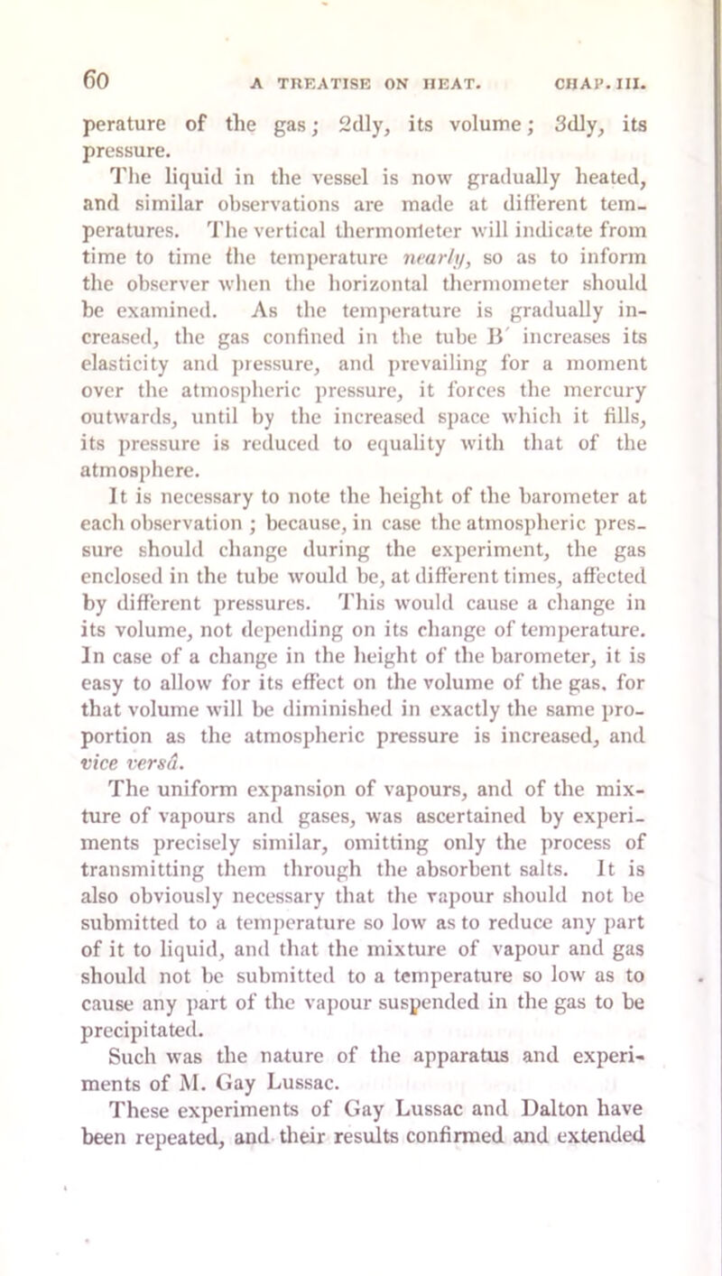 pcrature of the gas; 2dly, its volume; 3dly, its pressure. Tlie liquid in the vessel is now gradually heated, and similar observations are made at different tem- peratures. The vertical thermometer will indicate from time to time the temperature nearhj, so as to inform the observer when tlie horizontal thermometer should be examined. As the temperature is gradually in- creased, the gas confined in the tube 11' increases its elasticity and pressure, and prevailing for a moment over the atmospheric pressure, it forces the mercury outwards, until by the increased space which it fills, its pressure is reduced to equality with that of the atmosphere. It is necessary to note the height of the barometer at each observation ; because, in case the atmospheric pres- sure should change during the experiment, the gas enclosed in the tube would be, at different times, affected by different pressures. This would cause a change in its volume, not depending on its change of temperature. In case of a change in the height of the barometer, it is easy to allow for its effect on the volume of the gas. for that volume will be diminished in exactly the same pro- portion as the atmospheric pressure is increased, and vice versd. The uniform expansion of vapours, and of the mix- ture of vapours and gases, was ascertained by experi- ments precisely similar, omitting only the process of transmitting them through the absorbent salts. It is also obviously necessary that the vapour should not be submitted to a temjicrature so low as to reduce any part of it to liquid, and that the mixture of vapour and gas should not be submitted to a temperature so low as to cause any part of the vapour suspended in the gas to be precipitated. Such was the nature of the apparatus and experi- ments of M. Gay Lussac. These experiments of Gay Lussac and Dalton have been repeated, and their results confirmed and extended