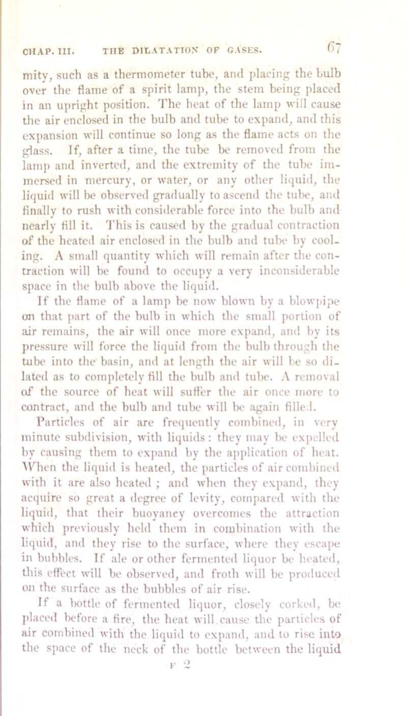 mity, such as a thermometer tube, and placing the bulb over the flame of a spirit lamp, the stem being placed in an upright position. 'I'he heat of the lamp will cause the air enclosed in the bulb and tube to expand, and this expansion will continue so long as the flame acts on the glass. If, after a time, the tube be removed from the lamp and inverted, and the extremity of the tube im- mersed in mercury, or water, or any other litjuid, the liquid will be observed gradually to ascend the tube, and finally to rush with considerable force into the bulb and nearly fill it. This is caused by the gradual contraction of the heated air enclosed in the bulb and tube by cool- ing. A small quantity which will remain after the con- traction will he found to occupy a very inconsiderable space in the bulb above the liquid. If the flame of a lamp he now blown by a blowjiipe on that ]iart of the bulb in which the small portion of air remains, the air will once more expand, ami by its jiressure will force the liquid from the bulb through the tube into the basin, and at length the air will he so di- lated as to completely fill the bulb and tulie. A removal of the source of heat will suffer the air once more to contract, and the bulb and tube will be again fille.l. Particles of air are frequently combined, in very minute subdivision, with liquids : they may be expelled by causing them to expand by the application of heat. APhen the liquid is heated, the particles of air combined with it are also heated ; and when they expand, they ac(]uire so great a degree of levity, compared with the liquid, that their buoyancy overcomes the attraction which previously held them in combination with the liquid, and they rise to the surface, where they escajH; in bubbles. If ale or other fermented licpior be heated, this effect will be observed, and froth will he produced on the surface as the bubbles of air rise. If a Iwttle of fermented liquor, closely corked, be l>laced before a fire, the heat will cause the particles of air combined with the liquid to expand, and to rise into the space of the neck of the bottle between the liquid 1-