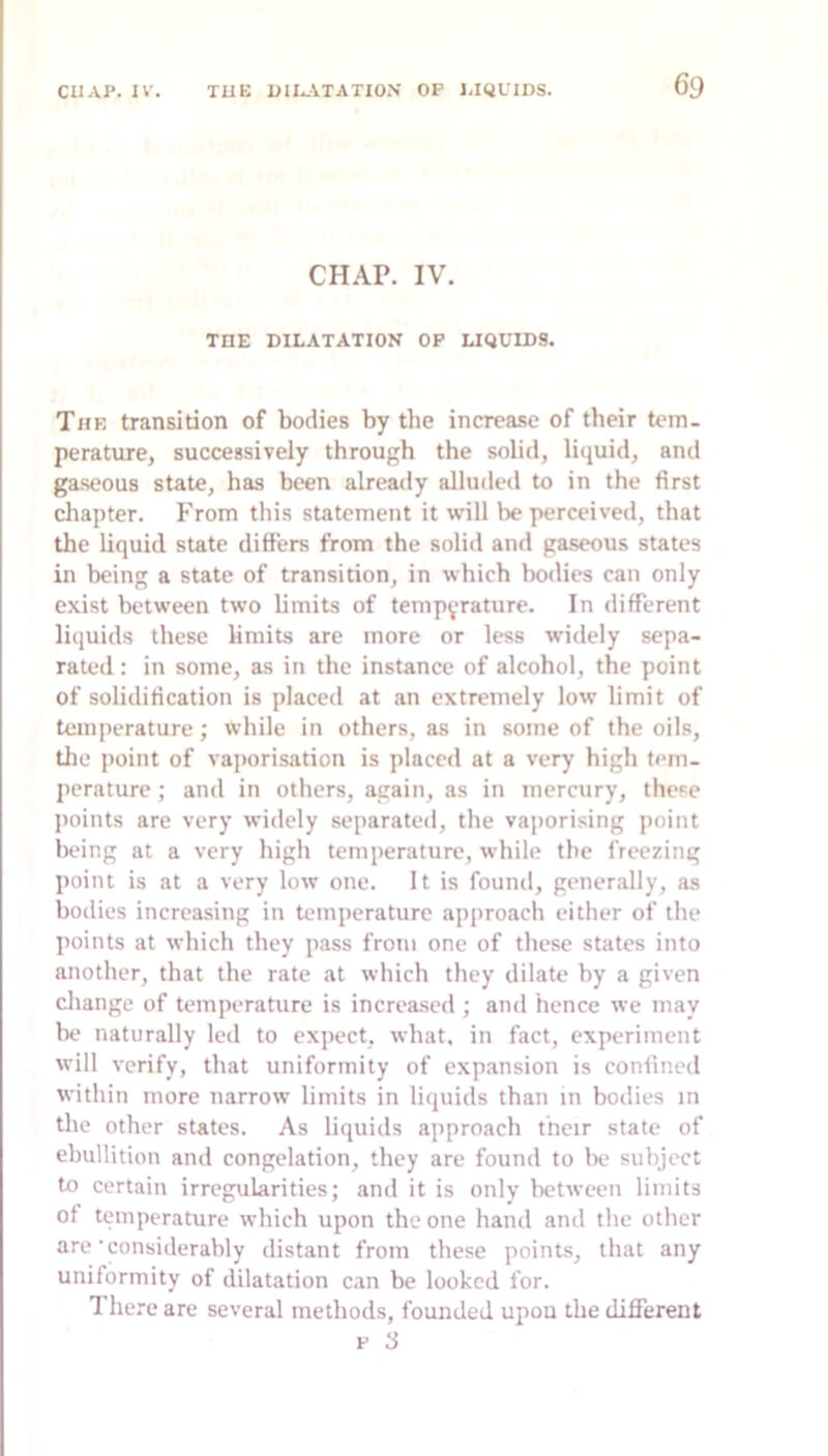 CHAr. IV. THE DILATATION OP LIQUIDS. The transition of bodies by the increase of their tem- perature, successively through the solid, liquid, and gaseous state, has been already alluded to in the first chapter. From this statement it will be perceived, that the liquid state differs from the solid and gaseous states in being a state of transition, in which bodies can only exist between two Umits of temperature. In different liquids these limits are more or less widely sepa- rated : in some, as in the instance of alcohol, the point of solidification is placed at an extremely low limit of temperature; while in others, as in some of the oils, tlie point of vajiorisation is placed at a very high tem- perature ; and in others, again, as in mercury, these points are very widely separated, the vaporising point being at a very high temperature, while the freezing point is at a very low one. It is found, generally, as bodies increasing in temperature approach either of the points at which they pass from one of these states into another, that the rate at which they dilate by a given cliange of temperature is increased; and hence we may be naturally led to expect, what, in fact, experiment will verify, that uniformity of expansion is confined within more narrow limits in liquids than in bodies in the other states. As liquids approach their state of ebullition and congelation, they are found to be subject to certain irregularities; and it is only between limits of temperature which upon the one hand and the other are’considerably distant from these points, that any uniformity of dilatation can be looked for. 7’here are several methods, founded upon the different p 3