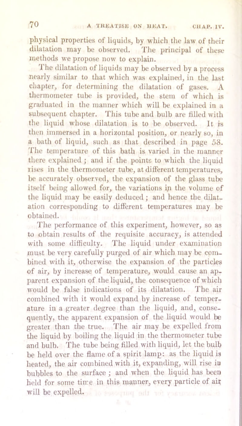 physical properties of liquids, by which the law of their dilatation may be observed. The jirincipal of these methods we propose now to explain. The dilatation of liquids may be observed by a process nearly similar to that which was explained, in the last cliapter, for determining the dilatation of gases. A thermometer tulx- is provided, the stem of which is graduated in tlie manner which will be explained in a subsequent chapter. This tube and bulb are filled with the liijuid whose dilatation is to be observed. It is then immersed in a horizontal position, or nearly so, in a bath of liquid, such as that described in page 58. The temperature of this bath is varied in the manner there explained; and if the points to which the liquid rises in the thermometer tube, at different temperatures, be accurately observed, the expansion of the glass tube itself being allowed for, the variations ip the volume of the liquid may be easily deduced; and hence the dilat- ation corresponding to different temperatures may be obtained. 'i’he jierformance of this experiment, however, so as to obtain results of tlie requisite accuracy, is attended with some difficulty. The liquid under examination must be very carefully purged of air which may be com- bined with it, otherwise the expansion of the particles of air, by increase of temperature, would cause an ap- parent expansion of the liquid, the consequence of which would be false indications of its dilatation. The air combined with it would expand hy increase of temper- ature in a greater degree than the liquid, and, conse- quently, the apparent expansion of the liquid would be greater than the true. Tlie air may be expelled from Uie liquid by boiling the liquid in the thermometer tube and bulb. The tube being filled with liquid, let the bulb be held over the flame of a spirit lamp: as the liquid is heated, the air combined with it, expanding, will rise iu bubbles to the surface ; and when the liquid has been held for some time in this manner, every particle of aU will be expelled.