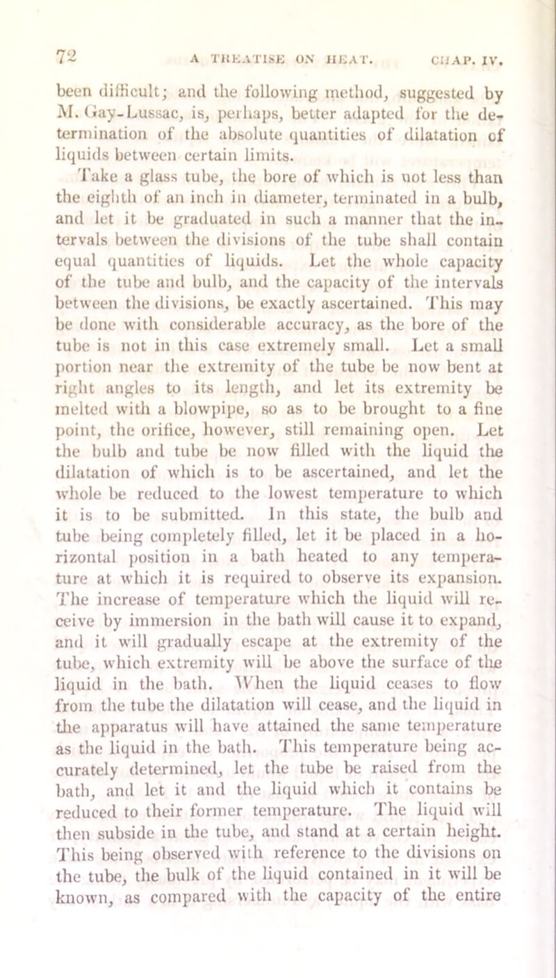 been difficult; and the following method, suggested by M. (Jay-Lussac, is, perhaps, belter adapted for the de- termination of the absolute quantities of dilatation of liquids between certain limits. I’ake a glass tube, the bore of which is not less than the eiglith of an inch in diameter, terminated in a bulb, and let it be graduated in such a manner that the in- tervals between the divisions of the tube shall contain equal quantities of liquids. Let the whole capacity of the tube anil bulb, and the capacity of the intervals between the divisions, be exactly ascertained. This may be done with considerable accuracy, as the bore of the tube is not in this case extremely small. Let a small portion near the extremity of the tube be now bent at right angles to its length, and let its extremity be melted with a blowpipe, so as to be brought to a fine point, the orifice, however, still remaining open. Let the bulb and tube be now filled with the liquid tlie dilatation of which is to be ascertained, and let the whole be reduced to the lowest temperature to which it is to be submitted. In this state, the bulb and tube being completely filled, let it be placed in a ho- rizontal position in a bath heated to any tempera- ture at which it is required to observe its expansion. The increase of temperature which the liquid will re- ceive by immersion in the bath will cause it to expand, and it will gradually escape at the extremity of the tube, which extremity will be above the surface of tlie liquid in tire bath. AV'heu the liquid ceases to flow from the tube the dilatation will cease, and the liquid in tlie apparatus will have attained the same temperature as the liquid in the bath. This temperature being ac- curately determined, let the tube be raised from the bath, and let it and the liquid which it contains be reduced to their former temperature. The liquid will then subside in die tube, and stand at a certain height. This being observed with reference to the divisions on the tube, the bulk of the liquid contained in it will be known, as compared with the capacity of the entire