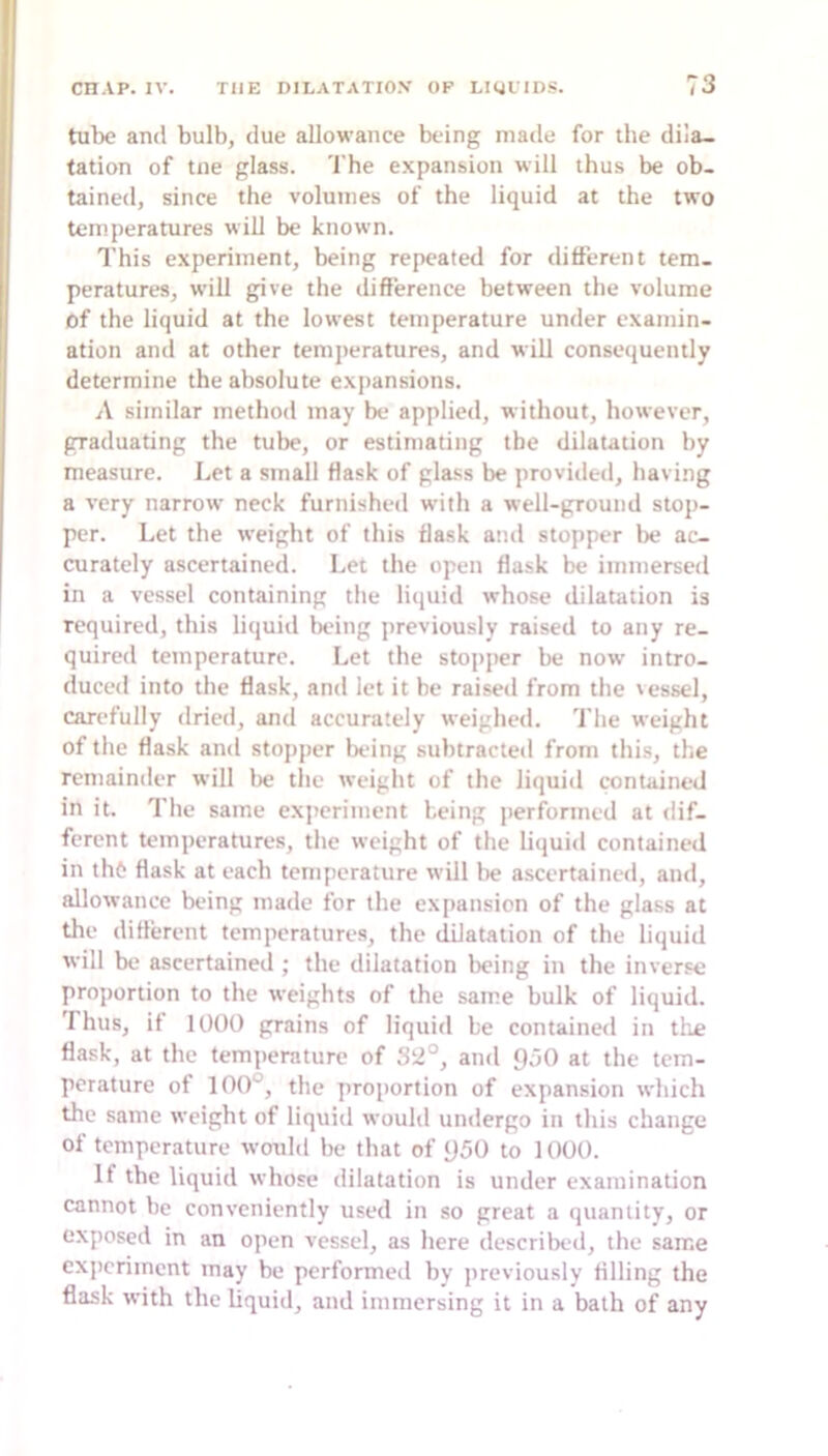 tube and bulb, due allowance being made for the dila- tation of tne glass. The e-xpansion will thus be ob- tained, since the volumes of the liquid at the two temperatures will be known. This experiment, being repeated for different tem- peratures, will give the difference between the volume of the liquid at the lowest temperature under examin- ation and at other temjieratures, and will conseiiuently determine the absolute expansions. A similar method may be applied, without, however, graduating the tube, or estimating the dilatation by measure. Let a small flask of glass be provided, having a very narrow neck furnished with a well-ground stop- per. Let the weight of this flask and stopper be ac- curately ascertained. Let the open flask be immersed in a vessel containing the liquid whose dilatation is required, this liquid being jireviously raised to any re- quired temperature. Let the stopper be now' intro- duced into the flask, and let it he raiseil from the \essel, carefully dried, and accurately weighed. 'I’he weight of the flask and stopper being subtracted from this, the remainder will be the weiglit of the liquid contained in it. The same experiment being performed at dif- ferent temperatures, the weight of the liquid contained in th6 flask at each temperature will lie ascertained, and, allowance being made for the expansion of the glass at the different temperatures, the dilatation of the liquid will be ascertained ; the dilatation being in the inverse proportion to the weights of the sam.e bulk of liquid. I hus, if 1000 grains of liquid be contained in tlie flask, at the tem])erature of 32°, and 950 at the tem- perature of 100°, the proportion of expansion which the same weight of liquid would undergo in this change of temperature wouhl be that of 950 to 1000. If the liquid whose dilatation is under examination cannot be conveniently used in so great a quantity, or exposed in an open vessel, as here described, the same experiment may be performed by previously filling the flask with the liquid, and immersing it in a bath of any