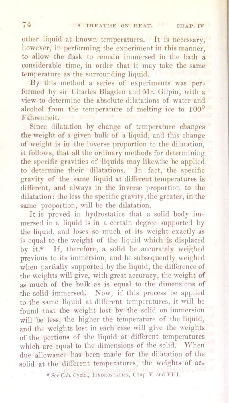 Other liquid at known temperatures. Jt is necessary, liowever, in performing tlie experiment in this manner, to allow the flask to remain immersed in the batli a considerable time, in order that it may take the same temperature as the surrounding liquid. By this method a series of experiments was per- formed by sir Charles Blagden and Mr. (Jilpin, with a \dew to determine the absolute dilatations of water and alcohol from the temperature of melting ice to 100° Fahrenheit. Since dilatation by change of temperature changes die weight of a given bulk of a liquid, and this change of weight is in the inverse proportion to the dilatation, it follows, that all the ordinary methods for determining tlie specific gravities of liquids may likewise bo applied to determine their dilatations. In fact, the specific gravity of the same liquid at different temperatures is different, and always in the inverse proportion to the dilatation: the less the specific gravity, the greater, in the same proportion, will be the dilatation. It is proved in hydrostatics that a solid body im- mersed in a liquid is in a certain degree supported by tlie liquid, and loses so much of its weight exactly as is equal to the weight of the liquid which is displaced by it.* If, therefore, a solid be accurately weighed previous to its immersion, and be subsequently weighed w’hen partially supported by the liquid, the difference of tlie weights will give, with great accuracy, the weight of a.s much of the bulk as is equal to the dimensions of tlie solid immersed. Now, if this process be applied to the same liquid at different temperatures, it will lx; found that the weight lost by the solid on immersion will be less, the higher the temperature of the liquid, and the weights lost in each case will give the weights of the portions of the liquid at different temperatures which are equal to the dimensions of the solid. 'When due allowance has been made for the dilatation of the solid at the different temperatures, the weights of ac- • See Cab. Cyclo., Hyokost.vtics, Chap. V. and VIII.