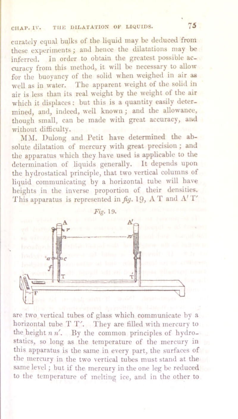 curately equal bulks of the liquid may be deduced from these e.\periments; and hence the dilatations may be inferred, in order to obtain the greatest possible ac- curacy from this method, it will be necessary to allow for the buoyancy of the solid when weighed in air as well as in water. The apparent weight of the solid in air is less than its real weight by the weight of the air which it displaces: but this is a quantity easily deter- mined, and, indeed, well known; and the allowance, tliough small, can be made witli great accuracy, and without difficulty. MM. Dulong and Petit have determined the ab- solute dilatation of mercury with great precision ; and tile apparatus which they have used is applicable to tlie determination of liquids generally. It depends upon the hydrostatical principle, that two vertical columns of liquid communicating by a horizontal tube will have heights in the inverse proportion of their densities. This apparatus is represented in fig. 19, A T and T' Fig. 19. are two vertical tubes of glass which communicate by a horizontal tulie T T'. They are filled with mercury to the height n n'. By the common principles of hydro- statics, so long as the temperature of the mercury in this apparatus is the same in every part, the surfaces of the mercury in the two vertical tubes must stand at the same level; but if the mercury in the one leg lx; reduced to the temperature of melting ice, and in the other to