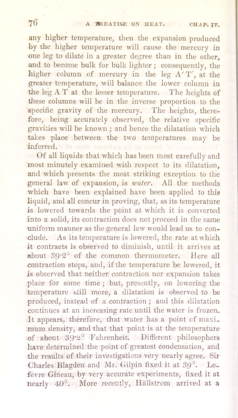 any higher temperature, then the expansion produced by the higher temperature will cause the mercury in one leg to dilate in a greater degree than in the other, and to become bulk for bulk lighter; consequently, the higher column of mercury in the leg A'T', at the greater temperature, will balance the lower column in tlie leg A T at the lesser temperature. 'I’he heights of tliese columns will be in the inverse proportion to the Ki)ecific gravity of the mercury. The heights, there- fore, being accurately observed, the relative specific gravities will be known ; and hence the dilatation which takes place between the two temperatures may be inferred. Of all liquids that which has been most carefully and most minutely examined with respect to its dilatation, and which j)resents tlie most striking exception to the general law of expansion, is water. All the methods which have been explained have been applied to this liquid, and all concur in proving, that, as its temperature is lowered towards the pbint at which it is converted into a solid, its contraction does not proceed in the same unifonn manner as the general law would lead us to con- clude. As its temperature is lowered, the rate at which it contracts is observed to diminish, until it arrives at about S9'2^ of the common thermometer. Here all contraction sto])s, and, if the temperature be lowered, it Ls observed that neither contraction nor expansion takes place for some time; but, presently, on lowering the temperature still more, a dilatation is observed to be produced, instead of a contraction ; ami this dilatation continues at an increasing rate until the water is frozen. It appears, therefore, that water has a point cf maxi- mum density, and that that point is at the temperature of about 39'ia° Fahrenheit. Different ])hilosophers have determined the point of greatest condensation, and tlie results of their investigations very nearly agree. Sir Charles Blagden and Mr. Gilpin fixed it at 39°- Le- fevre Gineau, by very accurate ex|ieriments, fixed it at nearly 40°. More recently, Ilallstrom arrived at a