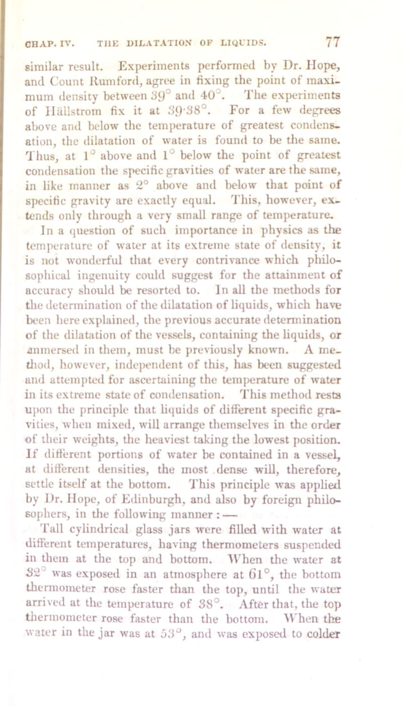 similar result. Experiments performed by Dr. Hope, and Count llumford, agree in fixing the point of maxi- mum density between d9° and 40°. The experiments of Ilallstrom fix it at For a few degrees above and below the temperature of greatest condens- ation, the dilatation of water is found to be the same. 'J hus, at 1° above and 1° below the point of greatest condensation the specific gravities of water are the same, in like manner as 2° above and below that point of si)ecific gravity are exactly equal. This, however, ex- tends only through a very small range of temperature. In a question of such importance in physics as the temperature of water at its extreme state of density, it is not wonderful that every contrivance which philo- sophical ingenuity could suggest for the attainment of accuracy should be resorted to. In all the methods for the determination of the dilatation of liquids, which have been here explained, the previous accurate determination of the dilatation of the vessels, containing the liquids, or aninerseil in them, must be previously known. A me- tliod, however, indejiendent of this, has been suggested and attempted for ascertaining the temjrerature of water in its extreme state of condensation. This method rests upon the principle that h«iuids of different specific gra- vities, when mixed, will arrange themselves in the order of their weights, the heaviest taking the lowest position. If different portions of water be contained in a vessel, at different densities, the most dense will, therefore, settle itself at the bottom. This principle was applied by Dr. Hope, of Edinburgh, and also by foreign philo- sophers, in die following manner: — Tall cylindrical glass jars were filled with water at different temperatures, having thermometers suspended in them at the top and bottom. Al'hen the water at S2° was exposed in an atmosphere at Cl°, the bottom thermometer rose faster dian the top, undl the water arrived at the temperature of 38°. After that, the top thermometer rose faster than the bottom. M’hen the water in the jar was at 53°, and was exposed to colder