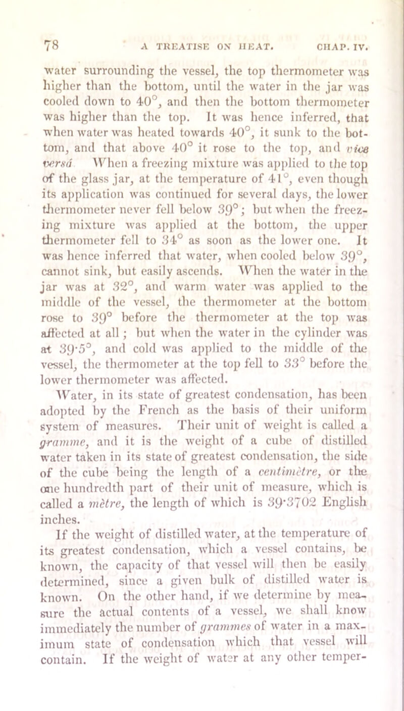 water surrounding tlie vessel, the top thermometer was higher than the bottom, until the water in the jar was cooled down to 40°, and then the bottom thermometer was higher than the top. It was hence inferred, that when water was heated towards 40°, it sunk to the bot- tom, and that above 40° it rose to the top, and moa fv?m/ MHien a freezing mixture was applied to the top of the glass jar, at the temperature of 41“, even though its application was continued for several days, the lower tliermometer never fell below .39°; but when the freez- ing mixture was applied at the bottom, the upper tliermometer fell to .34° as soon as the lower one. it was hence inferred that water, when cooled below 39°, cannot sink, but easily ascends. When the water in tlie jar was at 32°, and warm water was applied to the middle of the vessel, the thermometer at the bottom rose to 39° before the thermometer at the top was affected at all; but when the water in the cylinder was at 39'5°, and cold was applied to the middle of tlie vessel, the thermometer at the top fell to 33° before the lower thermometer was affected. A\'ater, in its state of greatest condensation, has been adopted by the French as the basis of their uniform system of measures. Their unit of weight is called a gramme, and it is the iveight of a cube of distilled water taken in its state of greatest condensation, the side of the cube being the length of a centimetre, or tlie one hundredth part of their unit of measure, which is called a metre, the length of which is 39'3702 English inches. If the weight of distilled water, at the temperature of its greatest condensation, which a vessel contains, be known, the capacity of that vessel will then be easily determined, since a given bulk of distilled water is known. On the other hand, if we determine by mea- sure the actual contents of a vessel, we shall know immediately the number of grammes of water in a max- imum state of condensation which that vessel will contain. If the weight of water at any other temper-