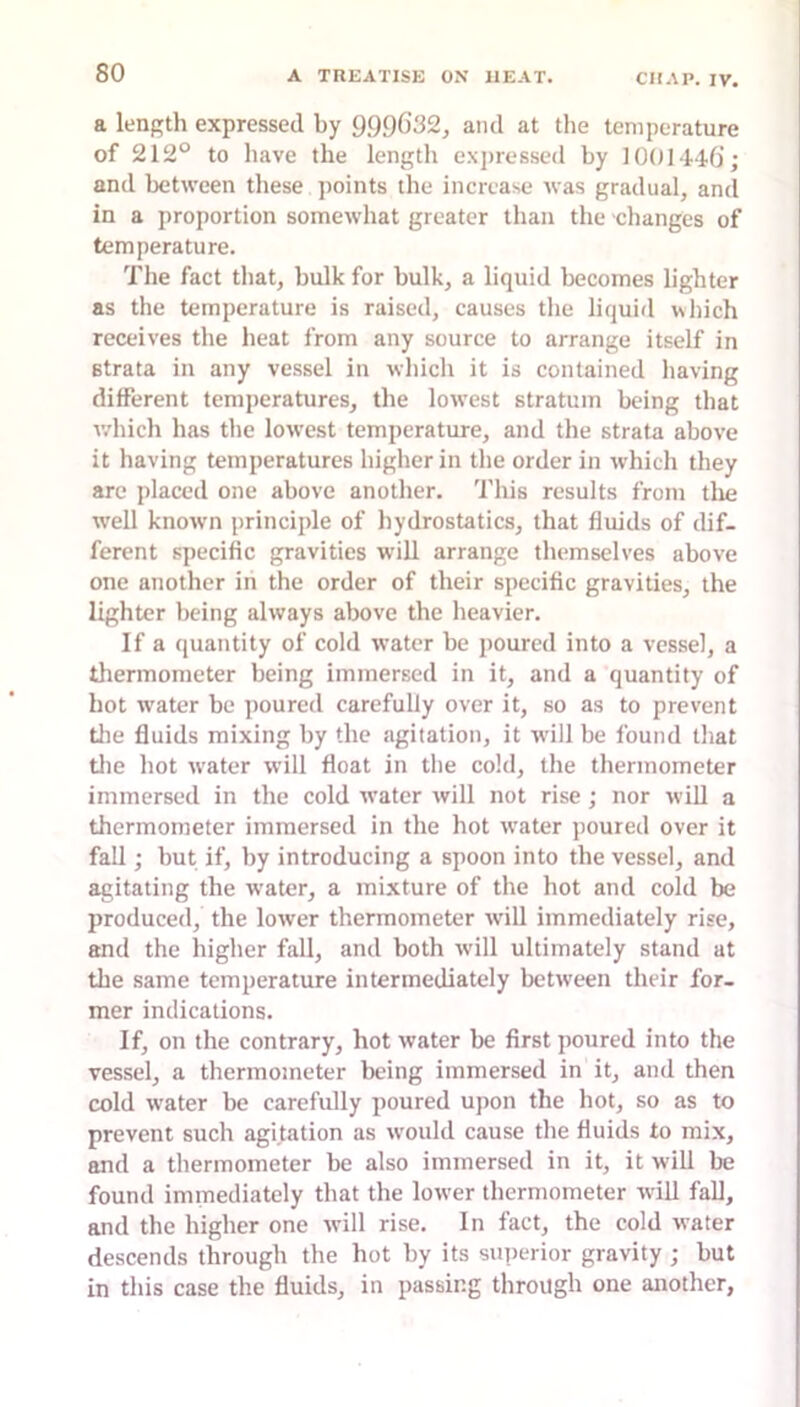 a length expressed by 9.99G32, ami at the temperature of 212° to have the length expressed by 100144.6’; and between these points the increase was gradual, and in a proportion somewhat greater than the changes of temperature. The fact that, bulk for bulk, a liquid becomes lighter as the temperature is raised, causes the liquid which receives the heat from any source to arrange itself in strata in any vessel in whicli it is contained having different temperatures, the lowest stratum being that v/hich has tlie lowest temperature, and the strata above it having temperatures higher in the order in which they are placed one above another. This results from tlie well known principle of hydrostatics, that fluids of dif- ferent specific gravities will arrange themselves above one another in the order of their specific gravities, the lighter being always above the heavier. If a ([uantity of cold water be poured into a vessel, a thermometer being immersed in it, and a quantity of hot water be poured carefully over it, so as to prevent tlie fluids mixing by the agitation, it will be found that tlie hot water will float in the cold, the thermometer immersed in the cold water will not rise ; nor will a thermometer immersed in the hot water poured over it fall; but if, by introducing a spoon into the vessel, and agitating the water, a mixture of the hot and cold be produced, the lower thermometer will immediately rise, and the higher fall, and both will ultimately stand at the same temperature intermediately between their for- mer indications. If. on the contrary, hot water be first poured into the vessel, a thermometer being immersed in it, and then cold water be carefully poured upon the hot, so as to prevent such agitation as would cause the fluids to mix, and a thermometer be also immersed in it, it will be found immediately that the lower thermometer will fall, and the higher one will rise. In fact, the cold water descends through the hot by its superior gravity ; but in this case the fluids, in passing through one another,