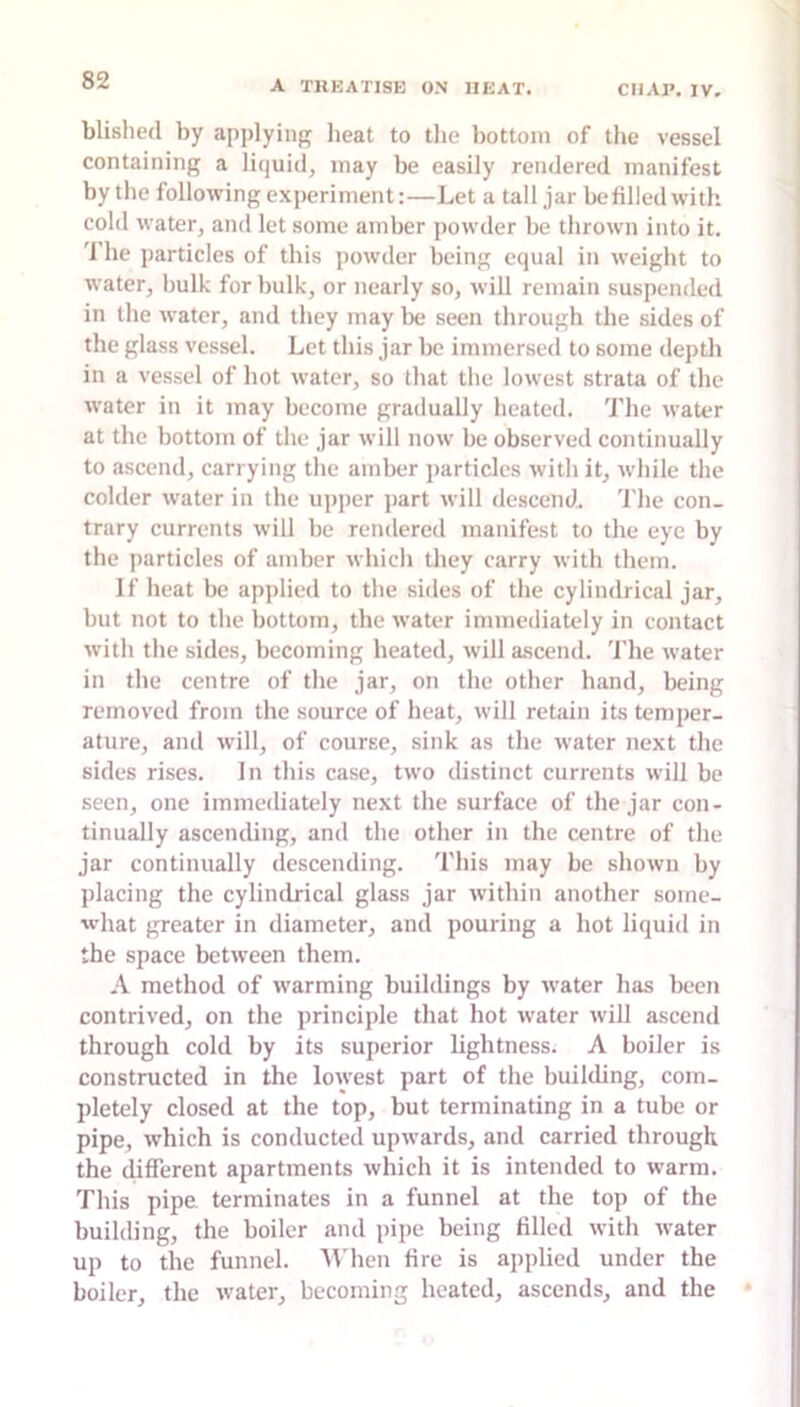 blislied by applying heat to tlie bottom of the vessel containing a liquid, may be easily rendered manifest by the following experiment:—Let a tall jar be filled with cold water, and let some amber powder be thrown into it. 'I'he particles of this powder being equal in weight to water, bulk for bulk, or nearly so, will remain suspended in the water, and they may be seen through the sides of the glass vessel. Let this jar be immersed to some depth in a vessel of hot water, so that the lowest strata of the water in it may become gradually heated. 'I'he water at the bottom of the jar will now be observed continually to ascend, carrying the amber jiarticlcs with it, while the colder water in the upper part will descend 'I’he con- trary currents wdll be rendered manifest to the eye by the particles of amber which they carry with them. If heat be applied to the sides of the cylindrical jar, but not to the bottom, the water immediately in contact with the sides, becoming heated, will a.scend. 'I’he water in the centre of the jar, on the other hand, being removed from the source of heat, will retain its temper- ature, and will, of course, sink as the water next the sides rises. In this case, two distinct currents will be seen, one immediately next the surface of the jar con- tinually ascending, and the other in the centre of the jar continually descending. 'I'his may be shown by placing the cylindrical glass jar within another some- what greater in diameter, and pouring a hot liquid in the space between them. A method of warming buildings by water has been contrived, on the principle that hot water will ascend through cold by its superior lightness. A boiler is constructed in the lowest part of the building, com- pletely closed at the top, but terminating in a tube or pipe, which is conducted upwards, and carried through the different apartments which it is intended to w'arm. 'rids pipe terminates in a funnel at the top of the building, the boiler and pipe being filled with ivater up to the funnel. AVhen fire is applied under the boiler, the water, becoming heated, ascends, and the