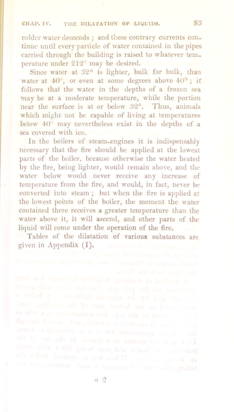 colder water descends ; and these contrary currents con- tinue until every jiarticle of water contained in the pipes carried through the building is raisetl to whatever tem- perature under 212'^ may be desired. Since water at 32° is hghter, bulk for bulk, than water at 40^, or even at some degrees above 40°; if follows that the water in the depths of a frozen sea may be at a moderate temperature, while the portion near the surface is at or below 32°. Thus, animals which might not be capable of Uving at temperatures below 40' may nevertheless exist in tlie depths of a sea covered with ice. In the boilers of steam-engines it is indispensably necessary that the fire should be apphed at the lowest parts of the boiler, because otherwise the water heated by the fire, being lighter, would remain above, and the water below would never receive any increase of temperature from the fire, ami would, in fact, never be converted into steam ; but when the fire is applied at the lowest points of the boiler, the moment the water contained there receives a greater temperature than the water above it, it will ascend, and other parts of the liquid will come under the operation of the fire. Tables of the dilatation of various substances are