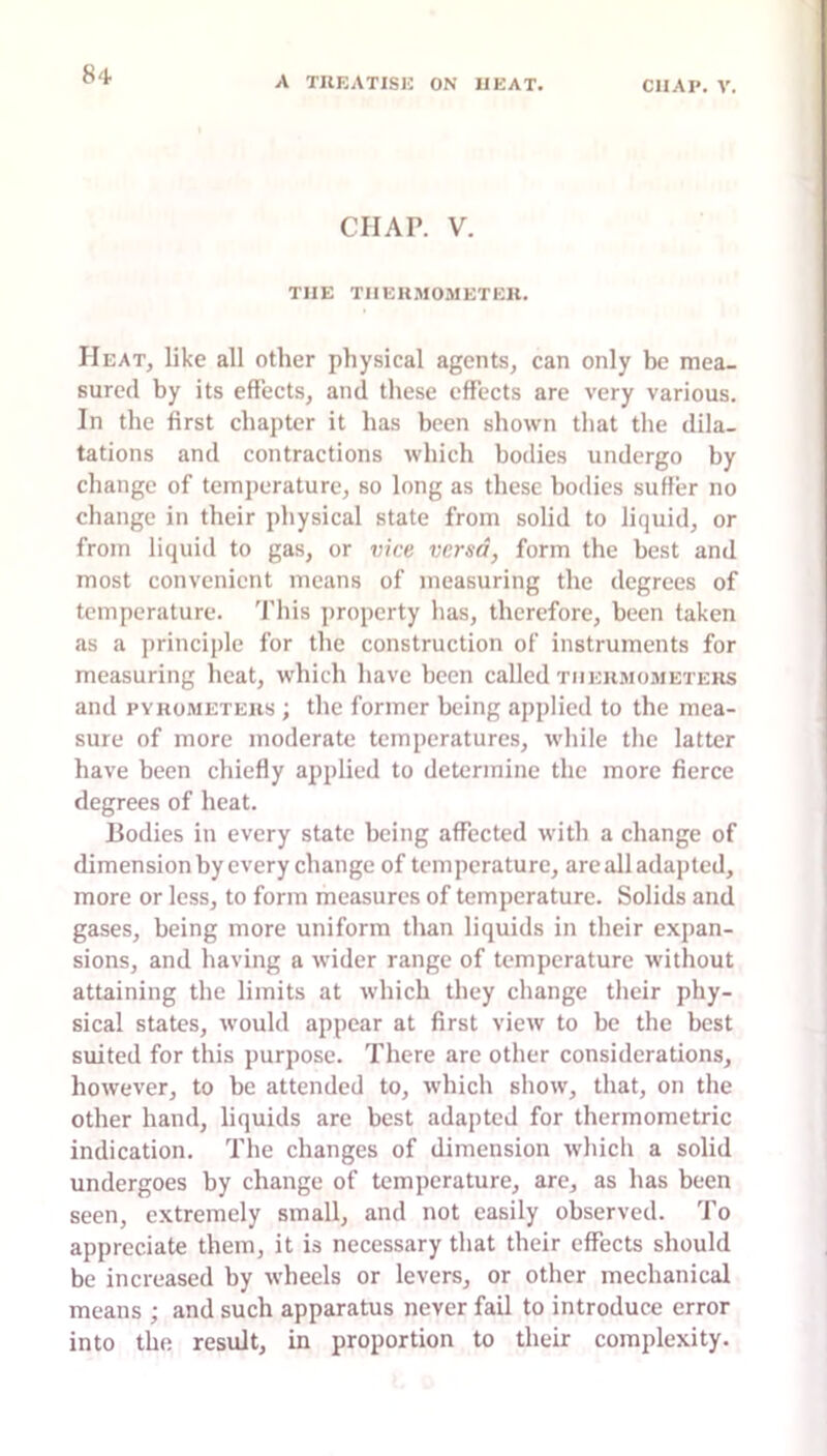 A TREATISE ON HEAT. CHAP. V. CHAP. V. THE THEHMOMETEIl. Heat, like all other physical agents, can only he mea- sured by its effects, and these effects are very various. In the first chapter it has been shown that the dila- tations and contractions which bodies undergo by change of temperature, so long as these bodies suffer no change in their physical state from solid to liquid, or from liquid to gas, or vice versa, form the best and most convenient means of measuring the degrees of temperature. This property has, therefore, been taken as a principle for the construction of instruments for measuring heat, which have been called thermometers and PYROMETERS ; the former being applied to the mea- sure of more moderate temperatures, while the latter have been chiefly applied to determine the more fierce degrees of heat. Bodies in every state being affected with a change of dimension by every change of temperature, are all adapted, more or less, to form measures of temperature. Solids and gases, being more uniform than liquids in their expan- sions, and having a wider range of temperature without attaining the limits at which they change their phy- sical states, would appear at first view to be the best suited for this purpose. There are other considerations, however, to be attended to, which show, that, on the other hand, liquids are best adapted for thermometric indication. The changes of dimension which a solid undergoes by change of temperature, are, as has been seen, extremely small, and not easily observed. To appreciate them, it is necessary that their effects should be increased by wheels or levers, or other mechanical means ; and such apparatus never fail to introduce error into the result, in proportion to their complexity.