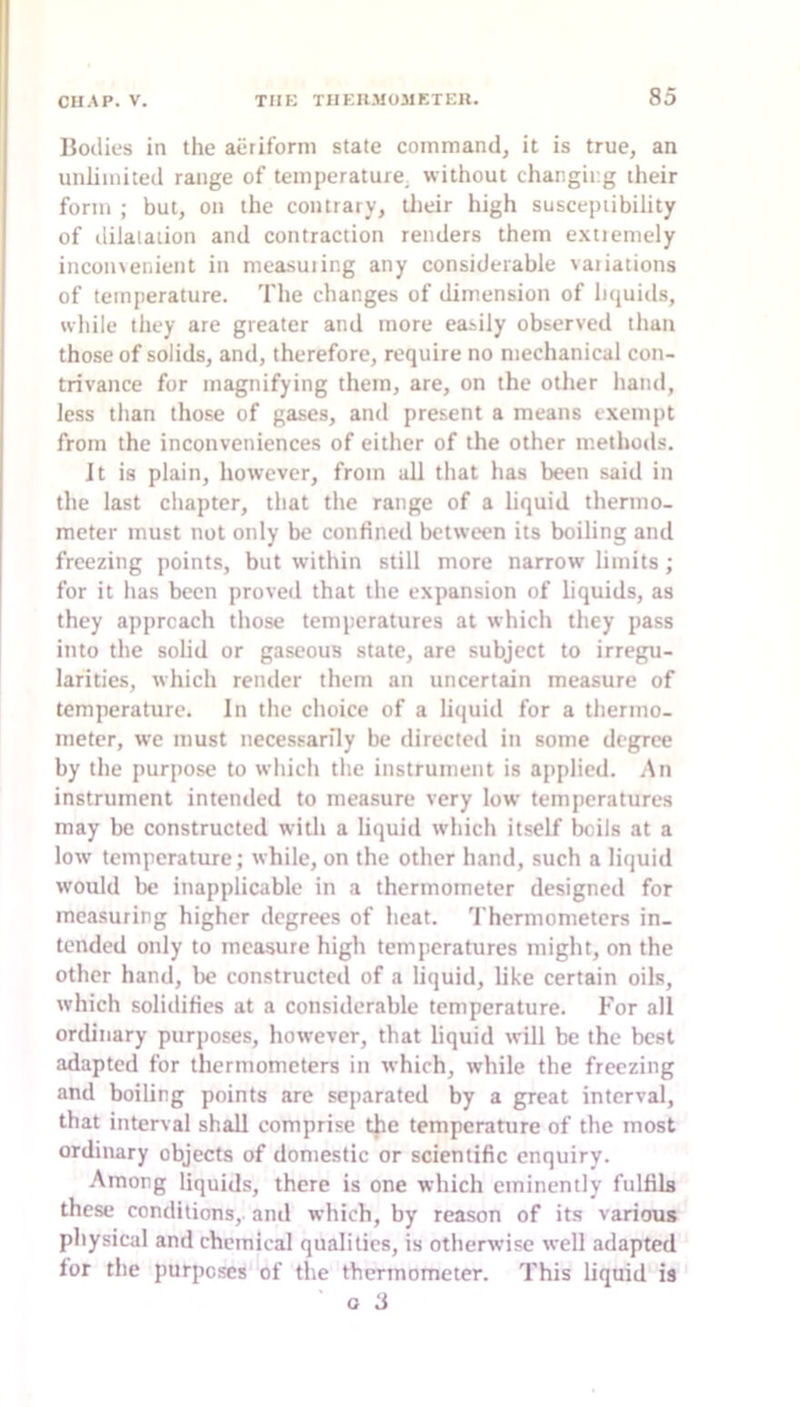 IJoilies in the aeriform state command, it is true, an unlimited range of temperature, without changir.g their form ; but, on the contrary, tlieir high susceptibility of dilatation and contraction renders them extiemely incon3enient in measuiing any considerable variations of temperature. The changes of dimension of liquids, while they are greater and more easily observed than those of solids, and, therefore, require no mechanical con- trivance for magnifying them, are, on the other hand, less than those of gases, and present a means exempt from the inconveniences of either of the other methods. It is plain, however, from all that has been said in the last chapter, that the range of a liquid thermo- meter must not only be confined between its boiling and freezing points, but within still more narrow limits; for it has been proved that the expansion of liquids, as they approach those temperatures at which they pass into the solid or gaseous state, are subject to irregu- larities, which render them an uncertain measure of temperature. In the choice of a liquid for a thermo- meter, we must necessarily be directed in some degree by the purpose to which the instrument is applied. An instrument intended to measure very low temperatures may be constructed with a liquid which itself licils at a low temperature; while, on the other hand, such a liquid would be inapplicable in a thermometer designed for measuring higher degrees of heat. 'I hermometers in- tended only to measure high temperatures might, on the other hand, be constructed of a liquid, like certain oils, which solidifies at a considerable temperature. For all ordinary purposes, however, that liquid will be the best adapted for thermometers in which, while the freezing and boiling points are separated by a great interval, that interval shall comprise tjie temperature of the most ordinary objects of domestic or scientific enquiry. Among liquids, there is one which eminently fulfils these conditions,, and which, by reason of its various physical and chemical qualities, is otherwise well adapted lor the purposes of the thermometer. This liquid is