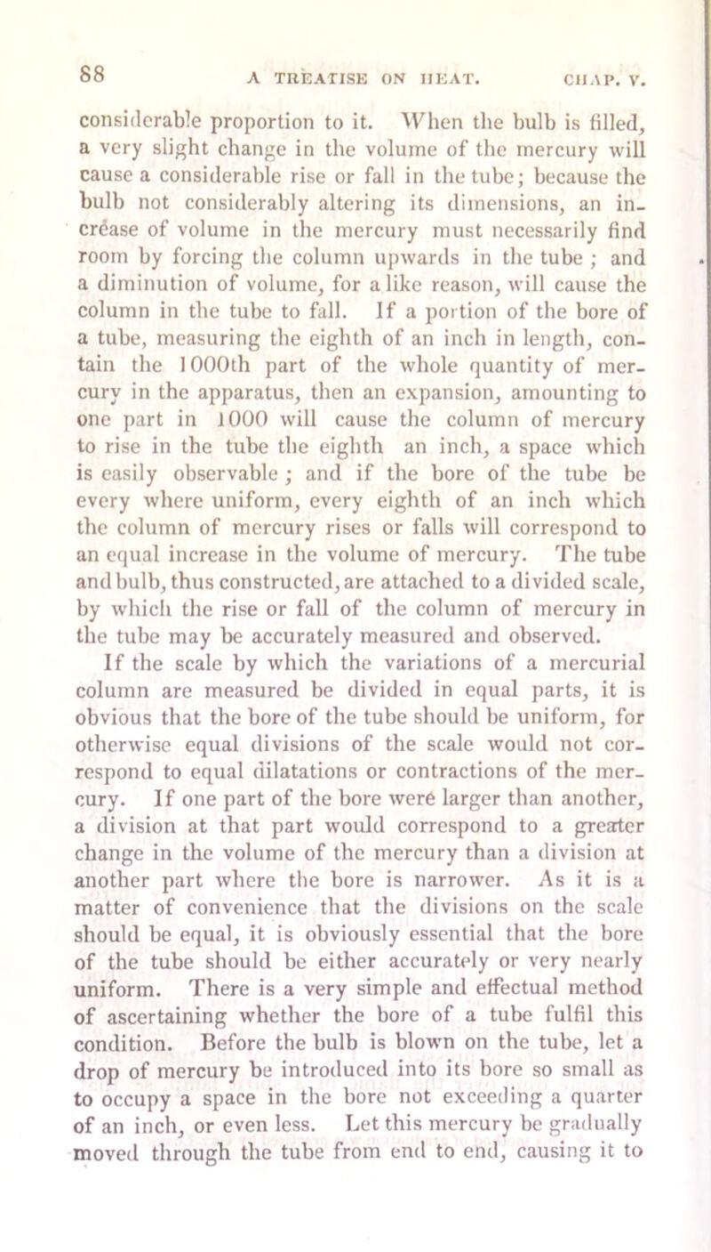 considerable proportion to it. When the bulb is filled, a very slight change in the volume of the mercury will cause a considerable rise or fall in the tube; because the bulb not considerably altering its dimensions, an in- crease of volume in the mercury must necessarily find room by forcing the column upwards in the tube ; and a diminution of volume, for alike reason, will cause the column in the tube to fall. If a portion of the bore of a tube, measuring the eighth of an inch in length, con- tain the 1000th part of the whole quantity of mer- cury in the apparatus, then an e.xpansion, amounting to one part in 1000 will cause the column of mercury to rise in the tube the eighth an inch, a space which is easily observable; and if the bore of the tube be every where uniform, every eighth of an inch which the column of mercury rises or falls will correspond to an equal increase in the volume of mercury. The tube and bulb, thus constructed, are attached to a divided scale, by which the rise or fall of the column of mercury in the tube may be accurately measured and observed. If the scale by which the variations of a mercurial column are measured be divided in equal parts, it is obvious that the bore of the tube should be uniform, for otherwise equal divisions of the scale would not cor- respond to equal dilatations or contractions of the mer- cury. If one part of the bore were larger than another, a division at that part would correspond to a greater change in the volume of the mercury than a division at another part Avhere the bore is narrower. As it is a matter of convenience that the divisions on the scale should be equal, it is obviously essential that the bore of the tube should be either accurately or very nearly uniform. There is a very simple and effectual method of ascertaining whether the bore of a tube fulfil this condition. Before the bulb is blown on the tube, let a drop of mercury be introduced into its bore so small as to occupy a space in the bore not exceeding a quarter of an inch, or even less. Let this mercury be gradually moved through the tube from end to end, causing it to