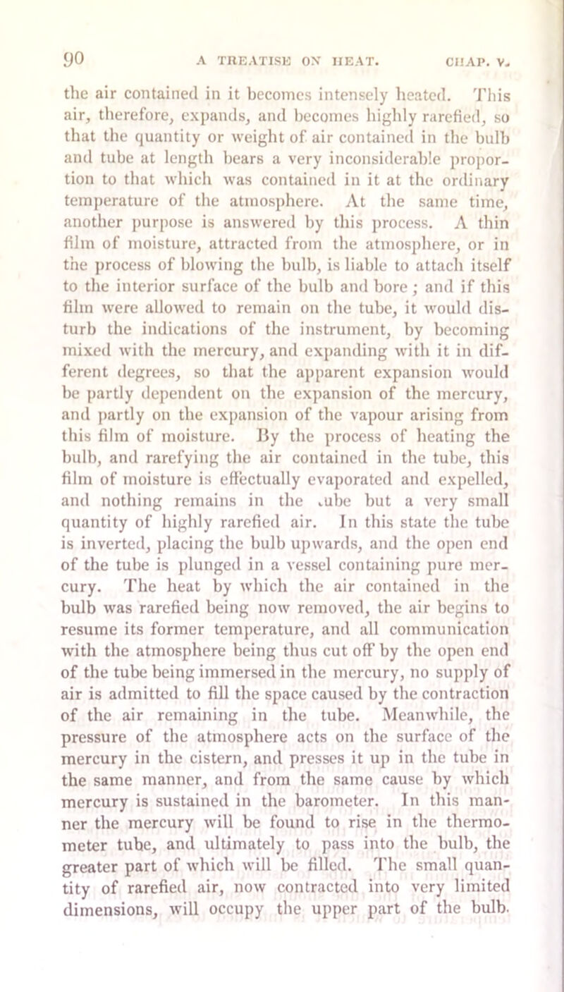 the air contained in it becomes intensely heated. Tliis air, therefore, expands, and becomes liighly rarefied, so that tlie quantity or weight of air contained in tlie bulb and tube at length bears a very inconsiderable propor- tion to that which was contained in it at the ordinary temperature of the atmosphere. At the same time, another purpose is answered by this jirocess. A thin film of moisture, attracted from the atmosphere, or in the process of blowing the bulb, is liable to attach itself to the interior surface of the bulb and bore ; and if this film were allowed to remain on the tube, it would dis- turb the indications of the instrument, by becoming mixed with the mercury, and expanding with it in dif- ferent degrees, so that the apparent expansion would be partly dependent on the expansion of the mercury, and partly on the expansion of the vapour arising from this film of moisture. By the process of heating the bulb, and rarefying the air contained in the tube, this film of moisture is effectually evaporated and expelled, and nothing remains in the cube but a very small quantity of highly rarefied air. In this state the tube is inverted, placing the bulb upwards, and the open end of the tube is plunged in a vessel containing pure mer- cury. The heat by which the air contained in the bulb was rarefied being now removed, the air begins to resume its former temperature, and all communication with the atmosphere being thus cut off by the open end of the tube being immersed in the mercury, no supply of air is admitted to fill the space caused by the contraction of the air remaining in the tube. Meanwhile, the pressure of the atmosphere acts on the surface of the mercury in the cistern, and presses it up in the tube in the same manner, and from the same cause hy which mercury is sustained in the barometer. In this man- ner the mercury will be found to rise in the thermo- meter tube, and ultimately to pass into the bulb, the greater part of which will be filled. The small quan- tity of rarefied air, now contracted into very limited dimensions, will occupy the upper part of the bulb.