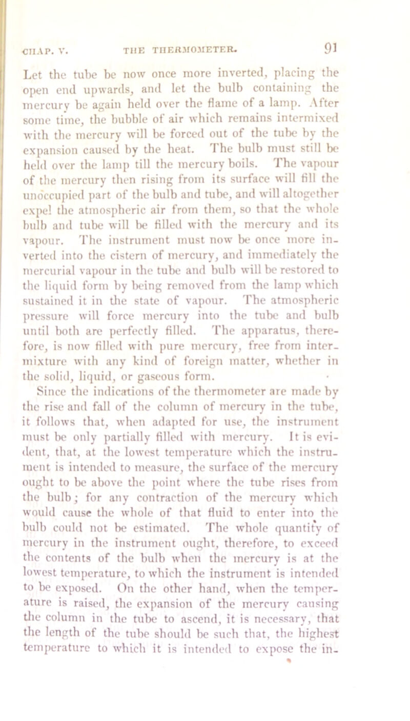 Let the tube be now once more inverted, placing the open end upwards, and let the bulb containing the mercury be again held over the flame of a lamp, .\ftcr some time, the bubble of air which remains intermixed with the mercury will be forced out of the tube by the expansion caused by the heat. The bulb must still bc' held over the lamp till the mercury boils. The vapour of the mercury then rising from its surface will All the uno'ccupied part of the bulb and tube, and will altogether expel the atmospheric air from them, so that the whole bulb and tube will he filled with the mercury anil its vapour. The instrument must now be once more in- verted into the cistern of mercury, and immediately the mercurial vapour in the tube and bulb will be restored to the li(|uid form by iK'ing removed from the lamp which sustained it in tlie state of vapour. The atmospheric pressure will force mercury into the tube and bulb until both are perfectly filled. The apparatus, there- fore, is now filled with pure mercury, free from inter- mixture with any kind of foreign matter, whether in the .solid, liquid, or gaseous form. Since the indications of the thermometer are made by the rise and fall of the column of mercury in the tube, it follows that, when adapted for use, the instrument must be only partially filled with mercury. It is evi- dent, that, at the lowest temperature which the instru- ment is intended to measure, the surface of the mercurv ought to be above the point where the tube rises from the bulb; for any contraction of the mercury which would cause the whole of that fluid to enter into the hull) could not be estimated. The whole quantity of mercury in the instrument ought, therefore, to exceed the contents of the bulb when the mercury is at the lowest temperature, to which the instrument is intended to be exposed. On the other hand, when the temper- ature is raised, the expansion of the mercury causing die column in the tube to ascend, it is necessary, that the length of the tube should be such that, the highc.st temperature to which it is intended to expose the in-