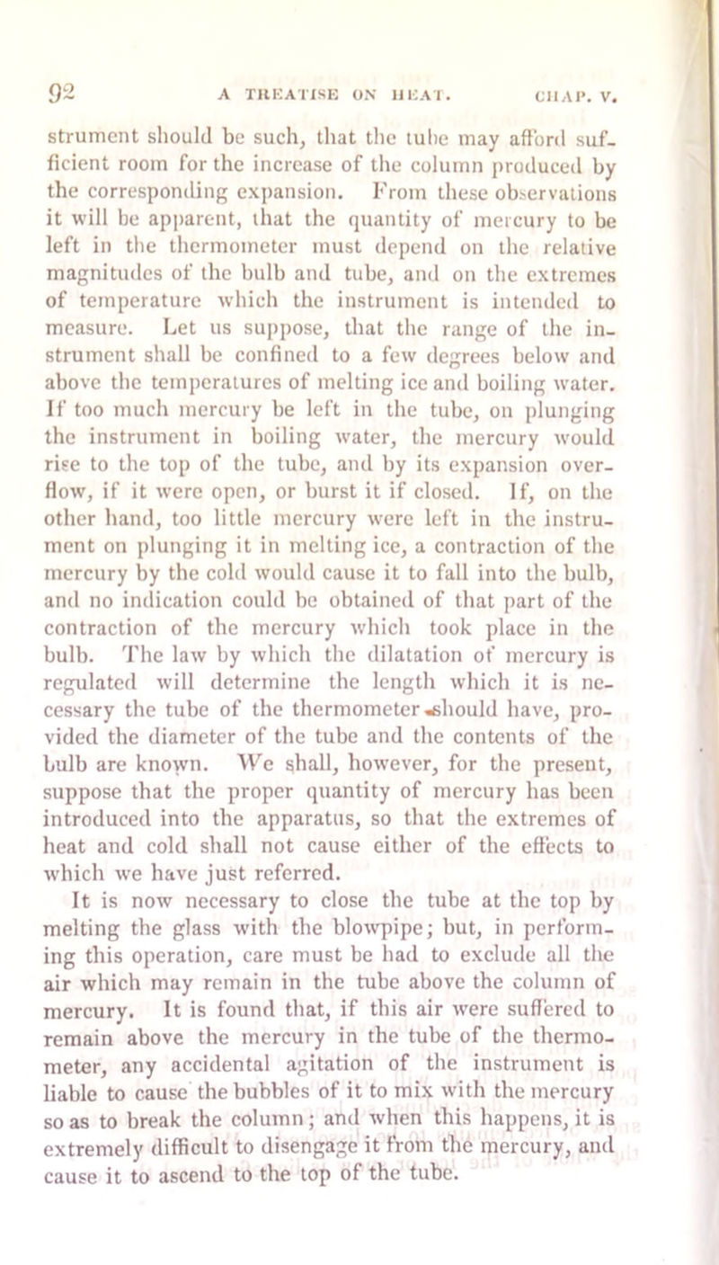 strument should be such, that the luhe may afford suf- ficient room for the increase of the column produced by the corresponding expansion. From these ob.'ervations it will be apjiarent, that the (piantity of mercury to be left in the thermometer must depend on the relative magnitudes of the bulb and tube, and on the extremes of temperature which the instrument is intended to measure. Let us suppose, that the range of the in- strument shall be confined to a few degrees below and above the temperatures of melting ice and boiling water. If too much mercury be left in the tube, on plunging the instrument in boiling water, the mercury w'ould rise to the top of the tube, and by its expansion over- flow, if it were open, or burst it if closed. If, on the other hand, too little mercury were left in the instru- ment on plunging it in melting ice, a contraction of the mercury by the cold would cause it to fall into the bulb, and no indication could be obtained of that part of the contraction of the mercury which took place in the bulb. The law by which the dilatation of mercury is regulated will determine the length which it is ne- cessary the tube of the thermometer should have, pro- vided the diameter of the tube and the contents of the bulb are known. We ghall, however, for the present, suppose that the proper (juantity of mercury has been introduced into the apparatus, so that the extremes of heat and cold shall not cause either of the effects to which we have just referred. It is now necessary to close the tube at the top by melting the glass with the blowpipe; but, in perform- ing this operation, care must be had to exclude all the air which may remain in the tube above the column of mercury. It is found that, if this air w'ere suffered to remain above the mercury in the tube of the thermo- meter, any accidental agitation of the instrument is liable to cause the bubbles of it to mix wdth the mercury so as to break the column; and when this happens, it is extremely difficult to disengage it from the mercury, and cause it to ascend to the top of the tube.