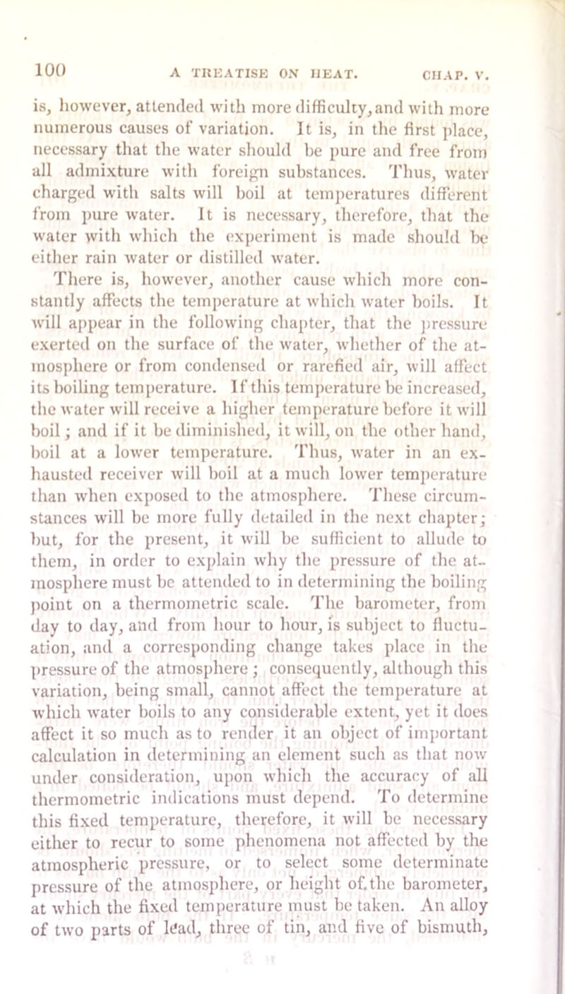 is, however, attended with more difficulty,and with more numerous causes of variation. It is, in the first ]dace, necessary that the water should be pure and free from all admixture with foreign substances. Thus, water charged with salts will boil at temperatures different from pure water. It is necessary, therefore, that the water with which the experiment is made should be either rain water or distilled water. There is, however, another cause which more con- stantly affects the temperature at which water boils. It will appear in the following chapter, that the jiressure exerted on the surface of the water, whether of the at- mosphere or from condensed or rarefied air, will affect its boiling temperature. If this temperature be increased, the water will receive a higher temperature before it will boil; and if it be diminished, it will, on the other hand, boil at a lower temperature. Thus, water in an ex- hausted receiver will boil at a much lower temperature than when exposed to the atmosphere. These circum- stances will be more fully detailed in the next chapter; but, for the present, it will be sufficient to allude to them, in order to explain why the pressure of the at- mosphere must be attended to in determining the boiling point on a thermometric scale. The barometer, from day to day, and from hour to hour, is subject to fluctu- ation, and a corresponding change takes place in the pressure of the atmosphere ; consequently, although this variation, being small, cannot affect the temperature at which water hoils to any considerable extent, yet it does affect it so much as to render it an object of important calculation in determining an element such as that now under consideration, upon which the accuracy of all thermometric indications must depend. To determine this fi.xed temperature, therefore, it will be necessary either to recur to some phenomena not affected by the atmospheric pressure, or to select some determinate pressure of the atmosphere, or height of. the barometer, at which the fi.xed temperature must be taken. An alloy of two parts of h'ad, three of tin, and five of bismuth.