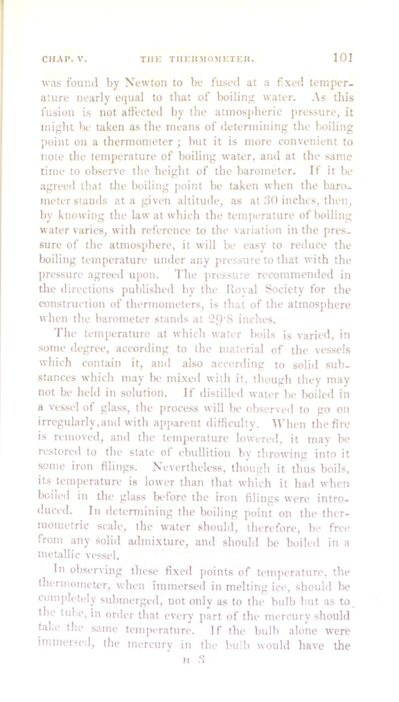 was found by Newton to be fused at a fixed temper- ature nearly equal to that of boiling water. .\s this fusion is not affected by the atmospheric jiressure, it might Ih.' taken as the means of determining the boiling point on a thermometer; but it is more convenient to note the temperature of boiling water, and at the same time to observe the height of the barometer. If it Iv agreed that the boiling jioint be taken when the baro- meter stands at a given altitude, as at .‘?0 inches, then, by knowing the law at which the tem])erature of boiling water varies, with reference to the variation in the prt>s- sure of the atmosphere, it will be easy to reduce the Iwiling temperature uiuler any pressure to that with the jjressure agreed upon. The pressure recommended in the directions i)ublished by tbe Royal Society for the construction of thermometers, is that of tbe atmosphere when the barometer stands at ‘2.9’S inches. 'I'he temperature at which water Itoils is varied, in some degree, according to the material of the ves.sels which contain it, and also acconlitig to solid sub- stances which may be mixed with it, lltough they may not be belli in solution. If distilled water be boiled in a vessel of glass, tbe process will be oltserved to go oti irregularly,and with apjiarent difficulty. When tbe fire is removed, and tlie temperature lowered, it may be restored to the state of ebullition bv throwing into it some iron filings. Nevertheless, though it thus boils, its tem])erature is lower than that which it had when boiled in tbe glass IxTore the iron filings were intro- duced. In determining the boiling point on tbe thcr- mometric scale, the water should, therefore, be free from any .solid admixture, and should be boiled in a metallic vessel. In observing these fixed jioints of temj)eraturo. tbe thermometer, when immersed in melting ice, should l)e completely submerged, uot only as to tbe bulb but as to the tube, in order that every part of the mercury should fake the same temperature. If tbe bulb alone were immers('d, the mercury in tbe bulb would have the 11 .‘5