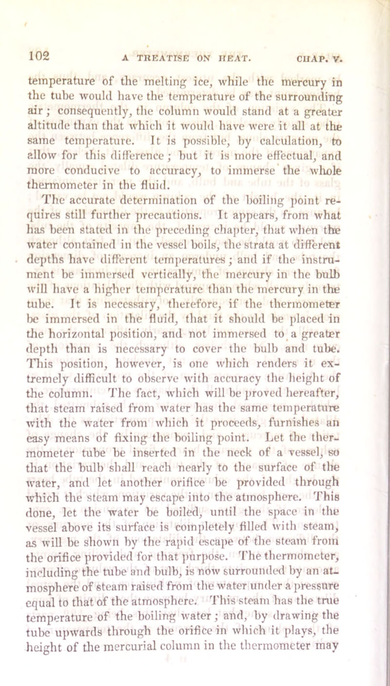 temperature of the melting ice, while the mercury in the tube would have the temperature of the surrounding air; consequently, the column would stand at a greater altitude than that which it would have were it all at the same temperature. It is possible, by calculation, to allow for this difference; but it is more effectual, and more conducive to accuracy, to immerse the wliole thermometer in the fluid. The accurate determination of the boiling jioint re- quires still further precautions. It appears, from what has been stated in the preceding chapter, that when the water contained in the vessel boils, the strata at different depths have different temperatures; and if the instru- ment be immersed vertically, the mercury in the bulb will have a higher temperature than the mercury in the tube. It is necessary, therefore, if the thermometer be immersed in the fluid, that it should be placed in tlie horizontal position, and not immersed to a greater depth than is necessary to cover the bulb and tube, nds position, however, is one which renders it ex- tremely difficult to observe with accuracy the height of the column. The fact, which will be j)roved hereafter, that steam raised from water has the same temperature with the water from which it proceeds, furnishes an easy means of fixing the boiling point. Let the ther- mometer tube be inserted in the neck of a vessel, so that the bulb shall reach nearly to the surface of the water, and let another orifice be provided through which the steam may escape into the atmosphere. This done, let the water be boiled, until the space in the vessel above its surface is completely filled with steam, as will be shown by the rapid c>scape of the steam from the orifice provided for that jinrpose. 'fhe thermometer, including the tube and bulb, is now surroundeil by an at- mosphere of steam raised from the water under a pressure equal to that of the atmosphere. This steam has the true temperature of the boiling water; and, by drawing the tube upwards through the orifice in which it plays, the height of die mercurial column in the thermometer may