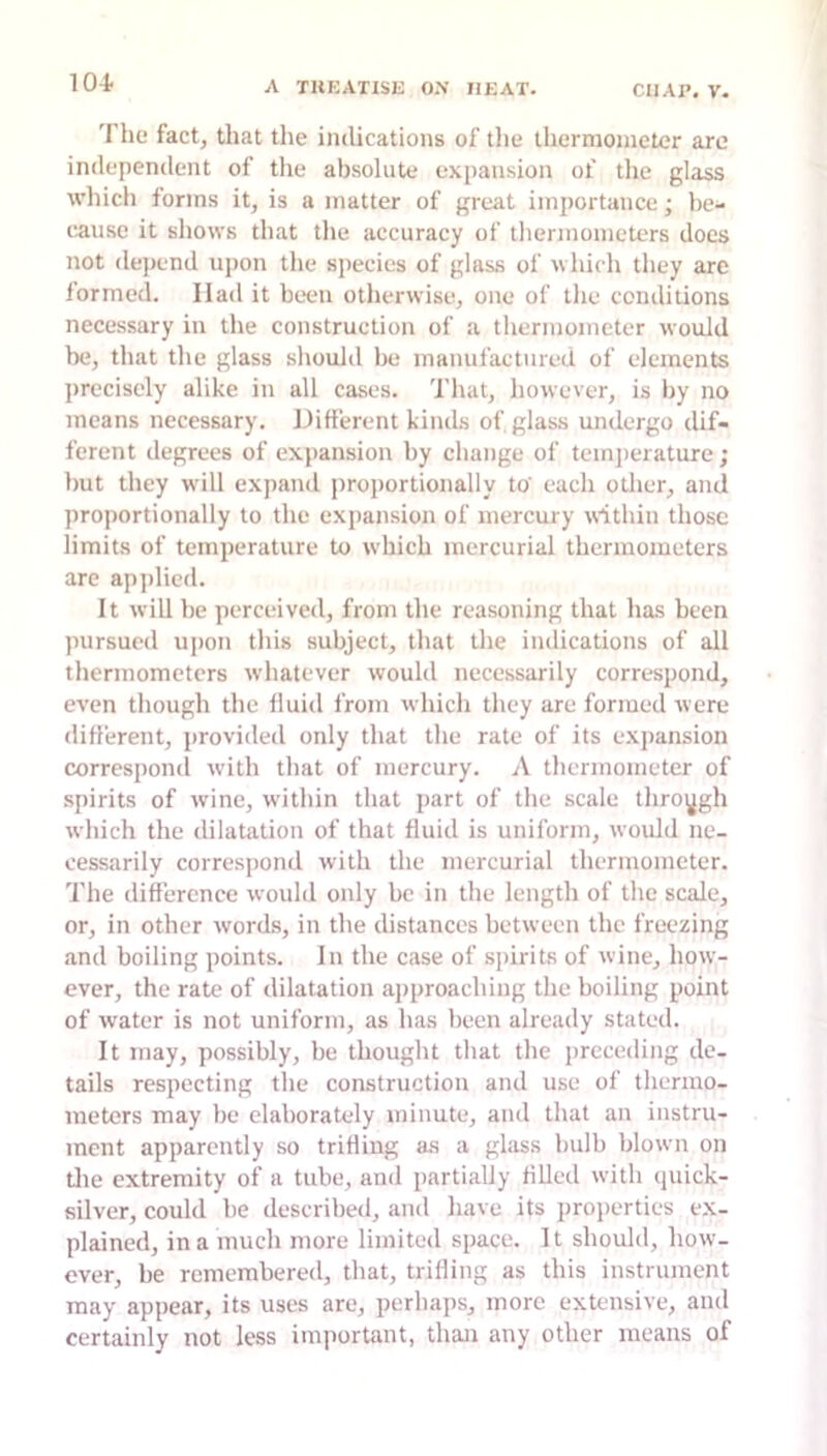 The fact, that the indications of the thermometer arc independent of tlie absolute expansion of the glass which forms it, is a matter of great importance; be- cause it shows that the accuracy of tlierjuometers does not depend upon the species of glass of which they arc formed. Had it been otherwise, one of the conditions necessary in the construction of a thermometer would be, that the glass should be manufactured of elements precisely alike in all cases. Tluit, however, is by no means necessary. Hitterent kintls of glass undergo dif- ferent depp-ees of expansion by change of temperature; but they will expand proportionally to' each otlier, and proportionally to the expansion of mercury within those limits of temperature to which mercurial thermometers are apjilicd. It will he perceived, from the reasoning that has been pursued upon this subject, that the indications of all thermometers whatever would necessarily correspond, even though the Iluid from whicli they are formed were diflerent, provided only that the rate of its expansion correspond with that of mercury. A thermometer of spirits of wine, within that part of the scale through which the dilatation of that fluid is uniform, woidd ne- cessarily correspond with the mercurial thermometer. The difference would only be in the length of the scale, or, in other words?, in the distances between the freezing and boiling points. In the case of spirits of wine, how- ever, the rate of dilatation aisproaching the boiling point of water is not uniform, as has been already stated. It may, possibly, be thought that the jsrcceding de- tails respecting the construction and use of thermo- meters may be elaborately minute, and that an instru- ment apparently so triHiug as a glsiss bulb blown on die extremity of a tube, and partially filled with (juick- silver, could be described, and have its projierties ex- plained, in a much more limited space. It should, how- ever, be remembered, that, trilling as this instrument may appear, its uses are, perhaps, more extensive, and certainly not less important, than any other means of