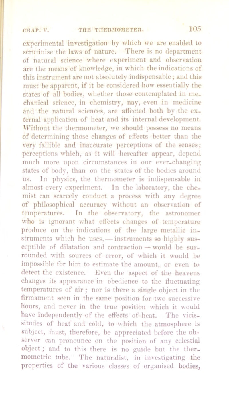 experimental investigation by which we are enabled to scrutinise the laws of nature. There is no deitartineni of natural science where experiment and oltservation are the means of knowledge, in which the indications of this instrument are not absolutely indispensable; and this must be apparent, if it be considered how essentially tlie states of all bodies, whetlier those contemplated in me- chanical science, in chemistry, nay, even in ineilicine and the natural sciences, are affected both by the ex- ternal application of heat and its internal development. M'ithout the thermometer, we should jx)ssess no means of determitiing those changes of eliects better than the very fallible and inaccurate ])orceptions of the senses; perceptions which, as it will hereafter appear, depend much more upon circumstances in our ever-changing .state's of body, than on the states of the l>odies around us. In physics, the thermometer is itidispensable in almost every exiicriment. In the lalwratory, the che- mist can scarcely conduct a proci'ss with any degree of jihilosophical accuracy without an observation of temperatures. In the observatory, the iLstrononier who is ignorant what effects changes of temperature produce on the indications of the large metallic in- struments which he uses, — instruments so highly su.s- ci'ptible of dilatation and contraction — would be sur- rounded with sources of error, of which it wouhl be impo.ssible for him to estimate the amount, or even to detect the existence. Kven the aspect of the heavens cJianges its appearance in obedience to the riuctuating temperatures of air ; nor is there a single object in the firmament seen in the same position for two successive hours, and never in the true position which it would have independently of the effects of heat. The vicis- situdes of heat and cold, to which the atmosphere is subject, must, therefore, be ap]ireciated before the ob- server can pronounce on the position of any celestial object; and to this there is no gtiide but the ther- moinetric tube, 'fhe naturalist, in investigating the properties of the various classes of organised bodies.