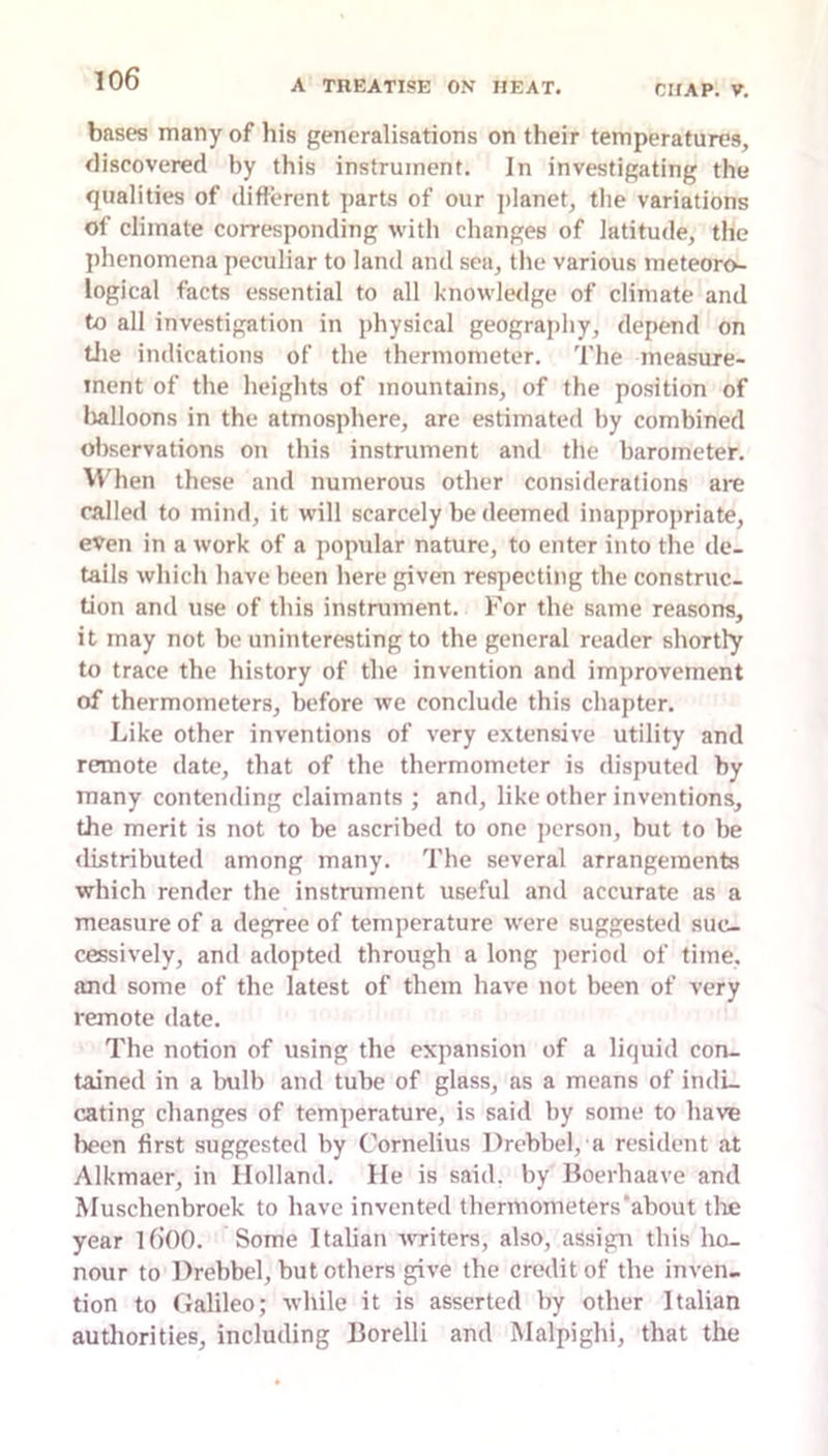 bases many of his generalisations on their temperatures, fliscovcred by this instrument. In investigating the qualities of difterent parts of our ])lanet, tlie variations of climate corresponding with changes of latitude, the I)hcnomena peculiar to land and sea, the various meteoro- logical facts essential to all knowledge of climate and to all investigation in physical geography, depend on tlie indications of the thermometer. The measure- ment of the heights of mountains, of the position of lialloons in the atmosphere, are estimated by combined observations on this instrument and the barometer. When these and numerous other considerations are called to mind, it will scarcely be deemed inapprojtriate, even in a work of a popular nature, to enter into the de- tails which have been here given respecting the construc- tion and use of this instrument. For the same reasons, it may not be uninteresting to the general reader shortly to trace the history of the invention and improvement of thermometers, before we conclude this chapter. Like other inventions of very extensive utility and remote date, that of the thermometer is disputed by many contending claimants ; and, like other inventions, the merit is not to be ascribed to one person, but to be <listributed among many. The several arrangements which render the instrument useful and accurate as a measure of a degree of temperature were suggested suc- cessively, and adopted through a long ])eriod of time, and some of the latest of them have not been of very remote date. The notion of using the expansion of a liquid con- tained in a Inilb and tube of glass, as a means of indL eating changes of temperature, is said by some to have been first suggested by Cornelius Drebbel, a resident at Alkmaer, in Holland. He is said, by lloerhaave and Muschenbroek to have invented thermometers'about tlie year l6()0. Some Italian ivriters, also, assign this ho- nour to Drebbel, but others give the credit of the inven- tion to Halileo; while it is asserted by other Italian autliorities, including Borelli and Malpighi, that the