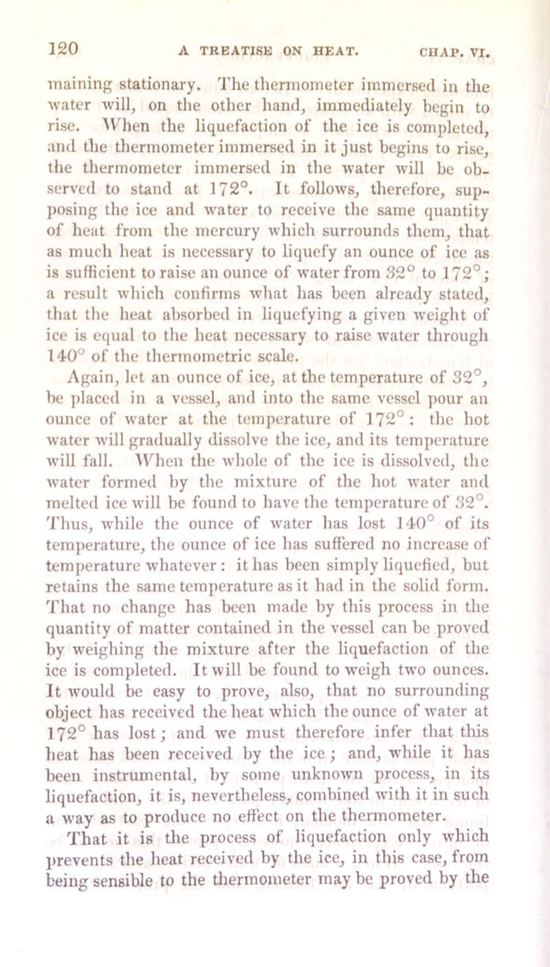 iTiaining stationary. The thermometer immersed in the water will, on the other hand, immediately begin to rise. AV'hen the liquefaction of the ice is completed, and tlie thermometer immersed in it just begins to rise, the thermometer immersed in the water will be ob- served to stand at 172°. It follows, therefore, sup- posing the ice and water to receive the same quantity of heat from tlie mercury which surrounds them, that as much heat is necessary to liquefy an ounce of ice as is sufficient to raise an ounce of water from 32° to 172°; a result which confirms what has been already stated, that the heat absorbed in liquefying a given weight of ice is equal to the heat necessary to raise water through 140° of the thermometric scale. Again, let an ounce of ice, at the temperature of 32°, be ])laced in a vessel, and into the same vessel pour an ounce of water at the temperature of 172°: the hot water will gradually dissolve the ice, and its temperature will fall. AVhen the whole of the ice is dissolved, the water formed by the mixture of the hot water and melted ice will be found to have the temperature of 32°. Thus, while the ounce of water has lost 140° of its temperature, the ounce of ice has suffered no increase of temperature whatever : it has been simply liquefied, but retains the same temperature as it had in the solid form. That no change has been made by this process in the quantity of matter contained in the vessel can be proved by weighing the mixture after the liquefaction of the ice is completed. It will be found to weigh two ounces. It would be easy to prove, also, that no surrounding object has received the heat which the ounce of water at 172° has lost; and we must therefore infer that this heat has been received by the ice ; and, w’hile it has been instrumental, by some unknown process, in its liquefaction, it is, nevertheless, combined with it in such a way as to produce no effect on the thermometer. That it is the process of liquefaction only which l)revents the heat received by the ice, in this case, from being sensible to the tliermometer may be proved by the