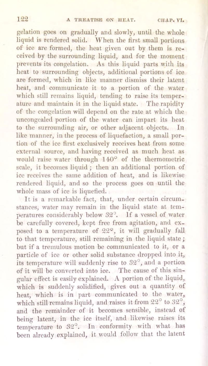 gelation goes on gradually and slowly, until the whole liquid is rendered solid. IVhen the hrst small portions of ice are formed, the heat given out by them is re- ceived by the surrounding liquid, and for the moment jirevents its congelation. As this liijuid parts with its heat to surrounding objects, additional portions of ice are formed, which in like manner dismiss their latent heat, and communicate it to a portion of the water which still remains liquid, tending to raise its temper- ature and maintain it in the liquid state. The rapidity of the congelation will depend on the rate at which the uncongealed portion of the w'ater can impart its heat to the surrounding air, or other adjacent objects. In like manner, in the process of liquefaction, a small jior- tion of the ice first exclusively receives heat from some external source, and having received as much heat as would raise water through 1of the thermometric scale, it becomes liquid ; then an additional portion of ice receives the same addition of heat, and is likewise rendered liquid, and so the process goes on until the whole mass of ice is liquefied. It is a remarkable fact, that, under certain circum- stances, water may remain in the liquid state at tem- peratures considerably below 32^ If a vessel of water be carefully covered, kept free from agitation, and ex- posed to a temperature of 22°, it will gradually fall to that temperature, stiU remaining in the liquid state; but if a tremulous motion be communicated to it, or a particle of ice or other solid substance dropped into it, its temperature will suddenly rise to 32°, and a portion of it w'ill be converted into ice. The cause of this sin- gular effect is easily explained. A portion of the liquid, which is suddenly solidified, gives out a quantity of heat, which is in part communicated to the water, which still remains liquid, and raises it from 22° to 32°, and the remainder of it becomes sensible, instead of being latent, in the ice itself, and likewise raises its temperature to 32°. In conformity with what has been already explained, it would follow that the latent