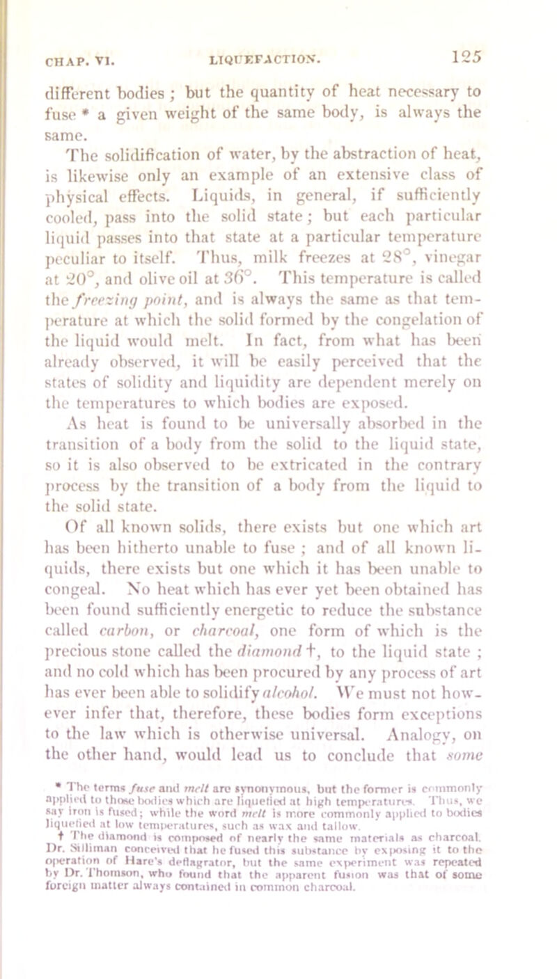 (lifTerent bodies; but the quantity of heat necessary to fuse * a given weight of the same botly, is always the same. 'Phe solidification of water, by the abstraction of heat, is likewise only an example of an extensive class of physical effects. Liquids, in general, if sufficiently cooled, pass into the solid state; but each particular liquid passes into that state at a particular temperature peculiar to itself. Thus, milk freezes at 2S°, vinegar at 20°, and olive oil at 3fi°. This temperature is called the freezing point, and is always the same as that tem- |>erature at which the solid formed by the congelation of the liquid would melt. In fact, from what has lieeri already observed, it will be easily perceived that the states of solidity and liquidity are dependent merely on the temperatures to which bodies are exjiosed. As heat is found to Ik‘ universally alisorlxvl in the transition of a body from the solid to the liquid state, so it is also observed to be extricated in the contrary jirocess by the transition of a body from the liquid to the solid state. Of all known solids, there exists but one which art has been hitherto unable to fuse ; and of all known li- quids, there exists but one which it has bt‘en unable to conge.al. No heat which has ever yet been obtained has Ikxmi found sufficiently energetic to reduce the substance called carbon, or charcoal, one form of which is the precious stone callctl the diamond t, to the liquid state ; and no aild which has Ix'en procured hv any jirocess of art has ever been able to solidify «/coAo/. ^Ve must not how- ever infer that, therefore, these bodies form exceptions to the law which is otherwise universal. Analogy, on the other hand, would lead us to conclude that some • The terms fusr and mrit arc fynonyinmis, but the former is commonly applied to iKxties which are lupietied at high tcmpiTatiirtn. Tims, we *ay iron is fused; while the word mcit Is more commonly applietl to bodies liquelied at low iemi)eraturi*s, such as wa.K and tallow. t The diamond is coinj>o*ed of nearly the same matcTials as charcoal. Dr. Stlliman concen’inl that he fuse»l (his substance by ex|>osing it to the of>eration of Mare’s deflagrator. but the same experiment was repeated by Dr. Thomson, who found that the apparent fusion was that of somu foreign matter aJways containcil in common charcoal.