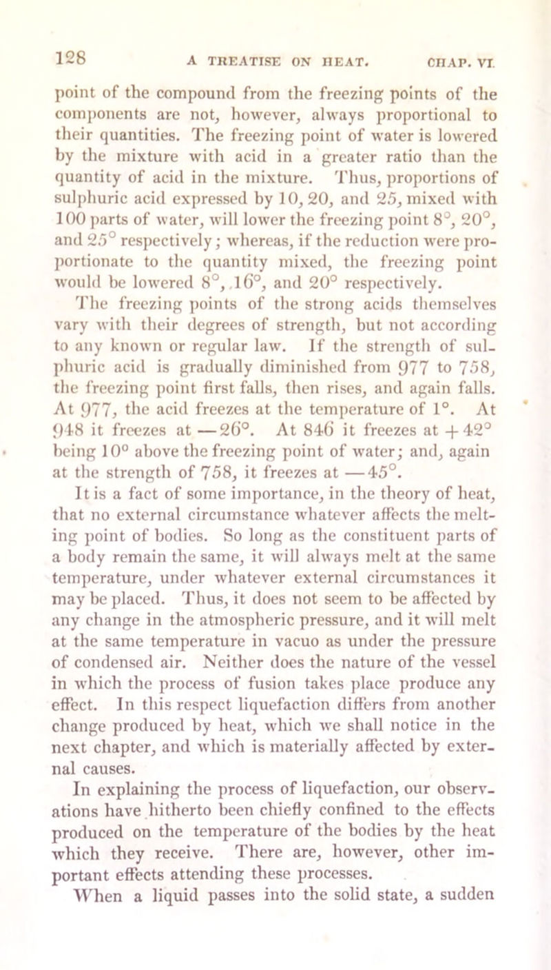 point of the compound from the freezing points of the components are not, however, always proportional to their quantities. The freezing point of water is lowered by the mixture with acid in a greater ratio than the quantity of acid in the mixture. Thus, proportions of sulphuric acid expressed by 10,20, and 25, mixed with 100 j)arts of water, will lower the freezing point 8°, 20°, and 25° respectively; whereas, if the reduction were pro- ])ortionate to the quantity mixed, the freezing point would l)e lowered 8°, ,l6’°, and 20° respectively. 'I’he freezing points of the strong acids themselves vary with their degrees of strength, but not according to any known or regular law. If the strength of sul- phuric acid is gradually diminished from 977 to 758, the freezing point first falls, then rises, and again falls. At 977, the acid freezes at the temperature of 1°. At <H8 it freezes at —26°. At 846 it freezes at -1-42° being 10° above the freezing point of water; and, again at the strength of 758, it freezes at —45°. 11 is a fact of some importance, in the theory of heat, that no external circumstance whatever affects the melt- ing ])oint of bodies. So long as the constituent parts of a body remain the same, it will always melt at the same temperature, under whatever external circumstances it may be placed. Thus, it does not seem to be affected by any change in the atmospheric pressure, and it will melt at the same temperature in vacuo as under the pressure of condensed air. Neither does the nature of the vessel in which the process of fusion takes ])lace produce any effect. In this respect liquefaction differs from another change produced by heat, which we shall notice in the next chapter, and which is materially affected by exter- nal causes. In explaining the process of liquefaction, our observ- ations have hitherto been chiefly confined to the effects produced on the temperature of the bodies by the heat which they receive. There are, however, other im- portant eflfects attending these processes. When a liquid passes into the solid state, a sudden