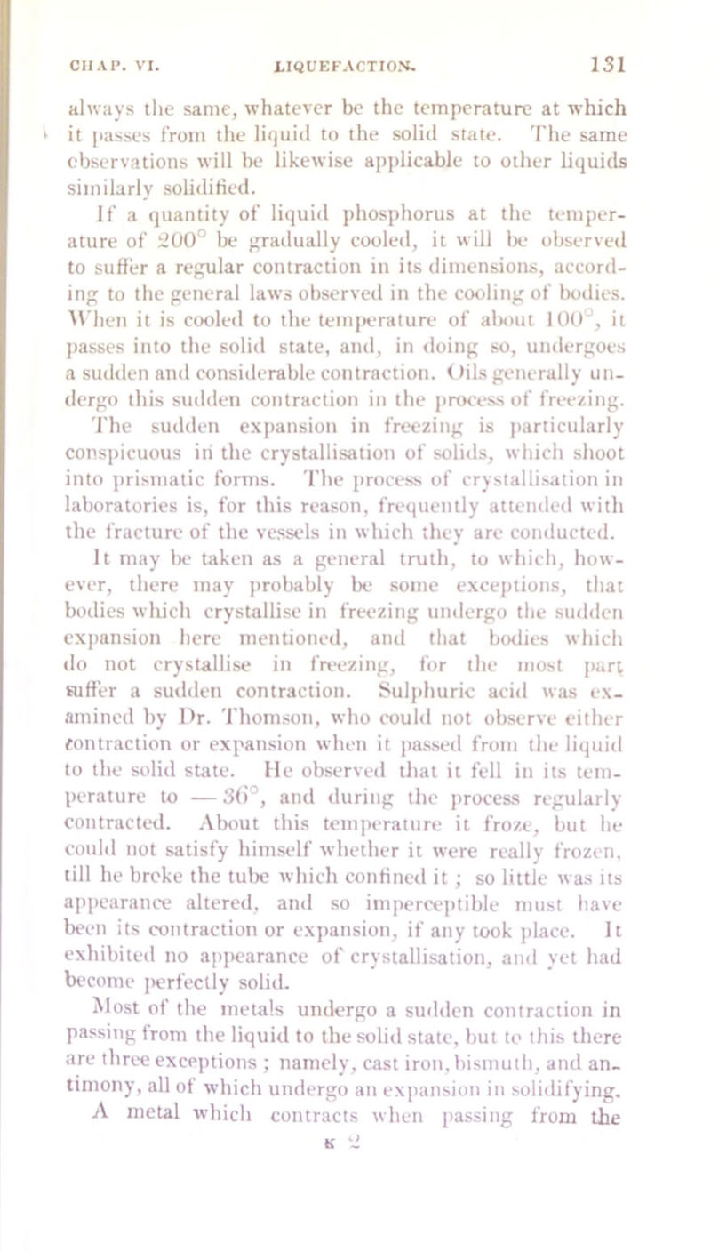 always the same, whatever be the temperature at which it passes from the liquid to the soliil state. 'I’he same cbservations will be likewise applicable to other liquids similarly soliditied. If a quantity of liquid phosphorus at the temper- ature of ilUO° be gradually cooled, it will Ik- observed to suffer a regular contraction in its dimensions, accord- ing to the general laws observetl in the cooling of botiies. M'hen it is cooled to the temiK-rature of alKiut 100°, it passes into the solid state, and, in doing so, undergoes a sudden and considerable contraction. < )ils generally un- dergo this sudden contraction in the process of freezing. The sudden expansion in freezing is particularly conspicuous in the crystallisation of solids, which shoot into prismatic forms. The process of crystallisation in laboratories is, for this reason, frequently attended with the fracture of the vessels in w hich they are conducted. It may be taken as a general truth, to which, how- ever, there may probably lx- some excejuions, that bt)dies wliich crystallise in freezing undergo the sudden expansion liere mentioned, anil that bodies which do not crystallise in freezing, for tlie most jiart suffer a suilden contraction. Sulphuric acid was ex- amined by Dr. Thomson, who could not observe either contraction or expansion when it passed from the liquid to the solid state. Me observed that it fell in its tem- perature to — 3()°, and during the jirocess regularly contracted. About this temperature it froze, but he could not satisfy himsi-lf whether it were really frozen, till he broke the tulx which confined it; so little was its appearance altered, and so imperce])tible must liave been its contraction or expansion, if any took place. It exhibited no appearance of crystallisation, and yet had bc-come jxrfectly solid. Most of the metals undergo a sudden contraction in passing from the liquiil to the solid state, but to this there are three exceptions ; namely, cast iron, bismuth, and an- timony, all of which undergo an expansion in solidifying. A metal w-hich contracts when passing from the