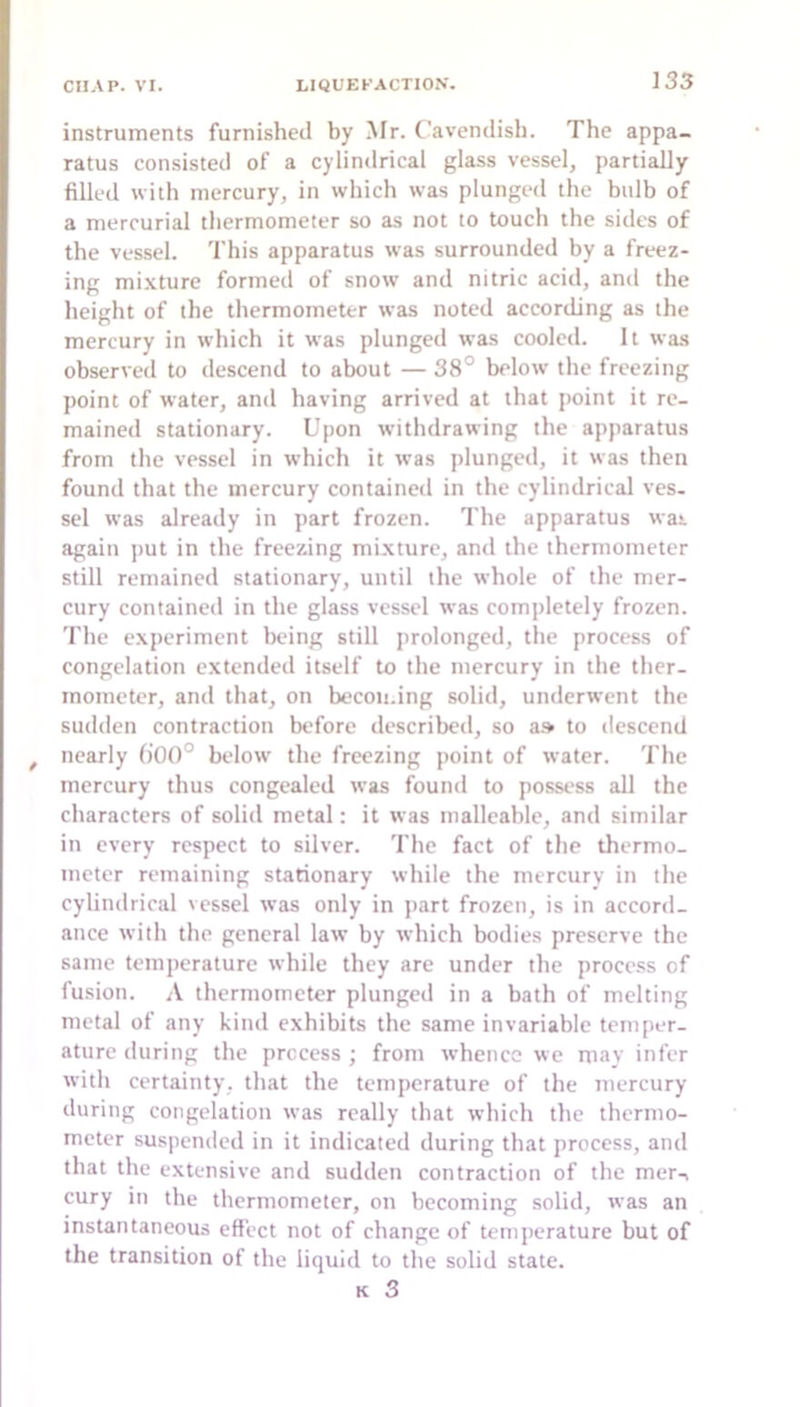 instruments furnished by Mr. Cavendish. The appa- ratus consisted of a cylindrical glass vessel, partially filled with mercury, in which was plunged the bulb of a mercurial thermometer so as not to touch the sides of the vessel. This apparatus was surrounded by a freez- ing mixture formed of snow and nitric acid, and the height of the thermometer was noted according as the mercury in which it was plunged was cooled. It was observed to descend to about — 38° below the freezing point of water, and having arrived at that point it re- mained stationary. Upon withdrawing the apparatus from the vessel in which it was plunged, it was then found that the mercury contained in the cylindrical ves. sel was already in part frozen. The apparatus was again put in the freezing mixture, and the thermometer still remained stationary, until the whole of the mer- cury contained in the glass vessel was completely frozen. 'I'lie experiment being still prolonged, the process of congelation extended itself to the mercury in the ther- mometer, and that, on becoii.ing solid, underwent the sudden contraction before described, so a.» to descend nearly ()00° below the freezing point of water. The mercury thus congealed was found to possess all the characters of solid metal: it was malleable, and similar in every respect to silver. The fact of the thermo- meter remaining stationary while the mercury in the cylindrical vessel was only in part frozen, is in accord- ance with the general law by which bodies preserve the same temperature while they are under the proce.ss of fusion. A thermometer plunged in a bath of melting metal of any kind exhibits the same invariable temper- ature during the process ; from whence we may infer with certainty, that the temperature of the mercury during congelation was really that which the thermo- meter suspended in it indicated during that process, and that the extensive and sudden contraction of the mer-« cury m the thermometer, on becoming solid, was an instantaneous effect not of change of temperature but of the transition of the liquid to the solid state. K 3