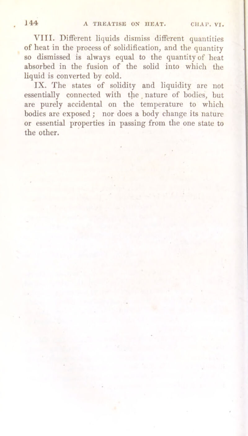 VIII. Different liquids dismiss different quantities of heat in the process of solidification, and the quantity so dismissed is always equal to the quantity of heat absorbed in the fusion of the solid into wliich the liquid is converted by cold. IX. The states of solidity and liquidity are not essentially connected with the. nature of bodies, but are purely accidental on the temperature to which bodies are exposed; nor does a body change its nature or essential properties in passing from the one state to the other.