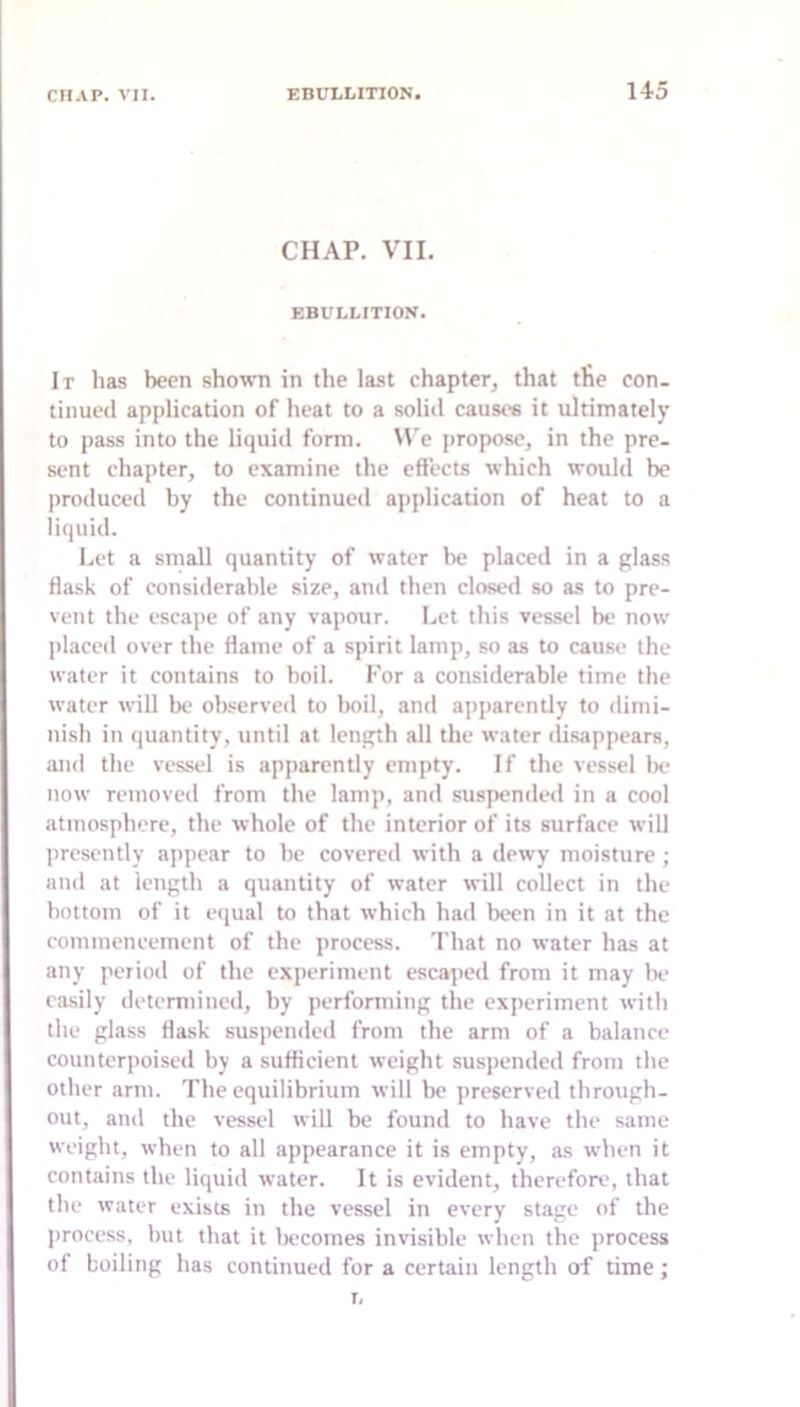 CHAP. VII. EBULLITION. It lias been shown in the last chapter, that tlie con- tinued application of heat to a solid causes it ultimately to pass into the liquid form. W'e propose, in the pre- sent chapter, to examine the effects which would be produced by the continued application of heat to a liquid. Let a small quantity of water be placed in a glass flask of considerable size, and then closed so as to pre- vent the escape of any vapour. Let this vessel be now placed over the flame of a spirit lamp, so as to cause the water it contains to boil. For a considerable time the water will be observed to boil, and apparently to dimi- nish in quantity, until at length all the water di.sappears, and the vessel is apparently empty. If the vessel 1k‘ now removed from the lamp, and suspended in a cool atmosphere, the whole of the interior of its surface will presently appear to be covered with a dew'y moisture ; and at length a quantity of water will collect in the bottom of it equal to that which had been in it at the commencement of the process. That no water has at any period of the experiment escaped from it may lie easily determined, by performing the experiment with the glass flask suspended from the arm of a balance counterpoised by a sufficient weight suspended from the other arm. The equilibrium will bo preserved through- out, and the vessel will be found to have the same weight, when to all appearance it is empty, as when it contains the liquid water. It is evident, therefore, that the water exists in the vessel in every stage of the process, but that it becomes invisible when the process of boiling has continued for a certain length of time; I,