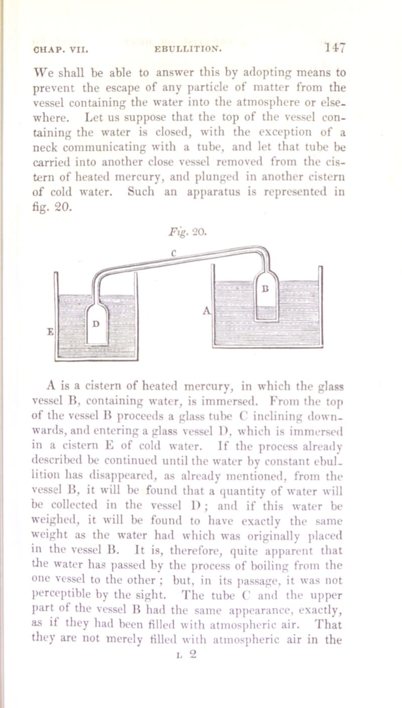 We shall be able to answer this by adopting means to prevent the escape of any particle of matter from the vessel containing the water into the atmosiihere or else- where. Let us suppose that the top of the vessel con- taining the water is closed, with the exception of a neck communicating with a tube, and let that tube be carried into another close vessel removed from the cis- tern of heated mercury, and plunged in another cistern of cold water. Such an apparatus is represented in fig. 20. Pig. 20. A is a cistern of heated mercury, in which the glass vessel H, containing water, is immersed. From the top of the vessel H proceeds a glass tulie t' inclining down- wards, and entering a glass vessel D, which is immersed in a cistern E of cold water. If the process already descrilied lx- continued until the water by constant ebul- lition has disappeared, as already mentioned, from the vessel H, it will be found that a quantity of water will be collected in the vessel I); and if this water be weighed, it will be found to have exactly the same weight as the water had which was originally placed in the vessel B. It is, therefore, quite apparent that tlie water ha.« passed by the process of boiling from the one vessel to the other ; but, in its passage, it was not ])erceptible by the sight. The tube (' and the upper part of the vessel H had the same appearance, exactly, as if they had been filled with atmospheric air. That they arc not merely rilled with atmospheric air in the