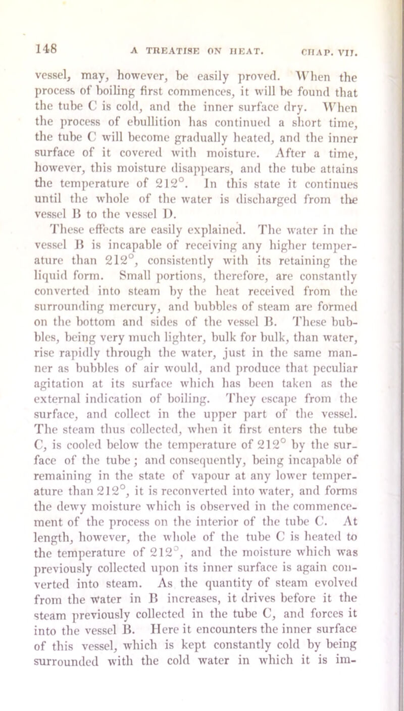 vessel, may, however, be easily proved. M'hen the process of boiling first commences, it will be found that the tube C is cold, and the inner surface dry. 4\'hen the process of ebullition has continued a short time, the tube will become gradually heated, and the inner surface of it covered with moisture. After a time, however, this moisture disappears, and the tube attains tlie temperature of 212°. In this state it continues until the whole of the water is discharged from tlie vessel H to the vessel 1). 'I'hese effects are easily explained. The water in the vessel H is incapable of receiving any higher temper- ature than 212°, consistently with its retaining the litptid form. Small portions, therefore, are constantly converted into steam by the heat received from the surrounding mercury, and bubbles of steam are formed on tlie bottom and sides of the vessel B. 'I'hese bub- bles, being very much lighter, bulk for bulk, than water, rise rapidly through the water, just in the same man- ner as bubbles of air would, and produce that peculiar agitation at its surface which has been taken as the external indication of boiling. 'I'hey escape from the surface, and collect in the upper part of the vessel. The steam thus collected, when it first enters the tube C, is cooled below the temperature of 212° by the sur- face of the tube; and consequently, being incapable of remaining in the state of vapour at any lower temper- ature than 212°, it is reconverted into water, and forms the dewy moisture which is observed in the commence- ment of the process on the interior of the tube C. At length, however, the whole of the tube C is heated to the temperature of 212°, and the moisture which was previously collected upon its inner surface is again con- verted into steam. As the quantity of steam evolved from the Water in II increases, it drives before it the steam previously collected in the tube C, and forces it into the vessel B. Here it encounters the inner surface of this vessel, which is kept constantly cold by being surrounded with the cold water in which it is im-