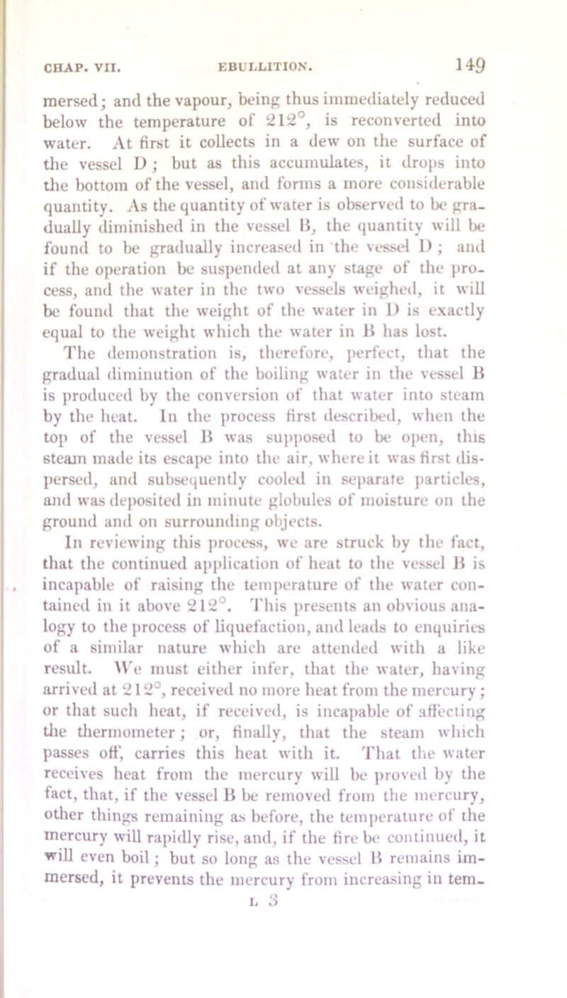 raersed; and the vapour, being thus immediately reduced below the temperature of 212°, is reconverted into water. At first it collects in a dew on the surface of tlie vessel D; but as this accumulates, it drops into tlie bottom of the vessel, and forms a more considerable quantity. As the quantity of water is observed to be gra- dually diminished in the vessel B, the quantity will be found to be gradually increased in the vessel 1); and if the operation be suspended at any stage of the pro- cess, and the water in the two vessels weighed, it will be found that the weight of the water in D is exactly equal to the weight which the water in B has lost. The demonstration is, therefore, perfect, that the gradual diminution of the boiling water in the vessel B is produced by the conversion of that water into steam by the heat. In the process first described, when the top of the vessel B was supjiosed to be open, this steam made its escape into the air, where it was first dis- persed, and subseijuently cooled in separate jiarticles, and was deposited in minute globules of moisture on the ground and on surrounding objects. Ill reviewing this process, we are struck by the fact, that the continued application of heat to the vessel B is incapable of raising the temperature of the water con- tained in it above 212°. 'I'his presents an obvious ana- logy to the process of liquefaction, and leads to enquiries of a similar nature which are attended with a like result. W’e must either infer, that the water, having arrived at 212°, received no more heat from the mercury; or that such heat, if received, is incapable of affecting tlie tlierinoineter; or, finally, that the steam which passes off, carries this heat with it. That the water receives heat from the mercury will be proved by the fact, that, if the vessel B be removed from the mercury, otlier things remaining as before, the temperature of the mercury will rapidly rise, and, if the fire be continued, it will even boil; but so long as the vessel B remains im- mersed, it prevents the mercury from increasing in tem- I. 3