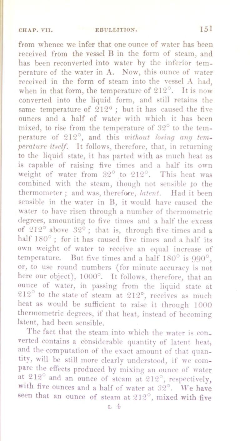 from whence we infer that one ounce of water has been received from the vessel B in the form of steam^ and lias been reconverted into water by the inferior tem- perature of the water in A. Now, this ounce of water received in the form of steam into the vessel A had, when in that form, the temperature of 212°. It is now converted into the liquid form, and still retains the same temperature of 212° ; but it has caused the five ounces and a half of water with which it has been mi.Ked, to rise from the temperature of .‘12° to the tem- perature of 212°, and this without loxiny aui/ tem- prrntiire it.srlf. It follows, therefore, that, in returning to the liquid state, it has jiarteil with as much heat as is capable of raising five times and a half its own weight of water from .‘12° to 212°. 'I'his heat was combined with the steam, though not sensible fo the thermometer; and wa.s, therefore, tatnit. Had it been sensible in the water in B, it would have caused the water to have risen through a number of thermometric degrees, amounting to five titnes and a half the excess of 212° above ‘12°; that is, through five times and a half 180°; for it has caused five times and a half its own weight of water to receive an equal increase of temperature. But five times and a half 18t)° is Pf)0°, or, to use round numliers (for minute accuracy is not here our object), 1000°. It follows, therefore, that an ounce of water, in pa.ssing from the liquid state at 212° to the state of steam at 212°, receives as much heat as would be sufficient to raise it through 1000 thermometric degrees, if that heat, instead of becoming latent, had Ix'cn sensible. d he fact that the steam into which the water is con- verted contains a considerable quantity of latent heat, and tbe computation of the exact amount of that quan- tity, will be still more clearly understood, if we com- jiare tbe effects produced by mixing an ounce of water at 212° and an ounce of steam at 212°, respectively, with five ounces and a half of water at .32°. M’e have seen that an ounce of steam at 212°, mixed with five