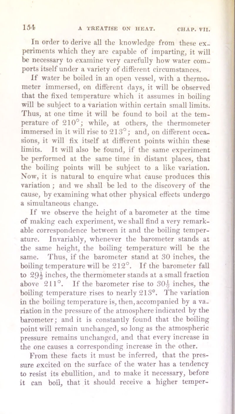 In order to derive all the knowledge from these ex- periments whicli they are capable of imparting, it will be necessary to examine very carefully how water com- ports itself under a variety of different circumstances. If water be boiled in an open vessel, with a thermo- meter immersed, on different days, it will be observed that the fixed temperature which it assumes in boiling will be subject to a variation within certain small limits. Thus, at one time it will be found to boil at the tem- perature of 210°; while, at others, the thermometer immersed in it will rise to 21.3°; and, on different occa- sions, it will fix itself at different points within these limits. It will also be found, if the same experiment be performed at the same time in distant places, that the boiling points will be subject to a like variation. Now, it is natural to enquire what cause produces this variation ; and we shall be led to the discovery of the cause, by examining what other physical effects undergo a simultaneous change. If we observe the height of a barometer at tbe time of making each experiment, we shall find a very remark- able correspondence between it and the boiling temper- ature. Invariably, whenever the barometer stands at tile same height, the boiling temperature will be the same. 'I'hus, if the barometer stand at 30 inches, the boiling temperature will be 212°. If the barometer fall to 291 inches, the thermometer stands at a small fraction above 211°. If tbe barometer rise to 30^ inches, the boiling temperature rises to nearly 213°. 'I’he variation in the boiling temperature is, then, accompanied by a va- riation in the pressure of the atmosphere indicated by the barometer; and it is constantly found that tbe boiling point will remain unchanged, so long as the atmospheric pressure remains unchanged, and that every increase in the one causes a corresponding increase in the other. From these facts it must be inferred, that the pres- sure excited on the surface of the water has a tendency to resist its ebullition, and to make it necessary, before it can boil, that it should receive a higher temper-